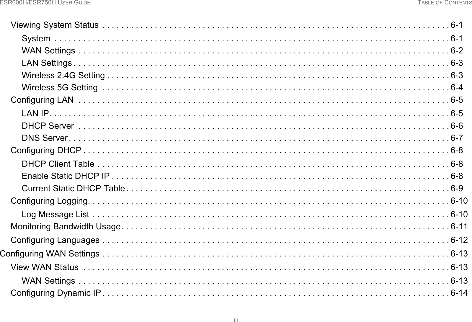 ESR600H/ESR750H USER GUIDE TABLE OF CONTENTSIIIViewing System Status  . . . . . . . . . . . . . . . . . . . . . . . . . . . . . . . . . . . . . . . . . . . . . . . . . . . . . . . . . . . . . . . . . . . . . . . . . 6-1System  . . . . . . . . . . . . . . . . . . . . . . . . . . . . . . . . . . . . . . . . . . . . . . . . . . . . . . . . . . . . . . . . . . . . . . . . . . . . . . . . . . . 6-1WAN Settings . . . . . . . . . . . . . . . . . . . . . . . . . . . . . . . . . . . . . . . . . . . . . . . . . . . . . . . . . . . . . . . . . . . . . . . . . . . . . . 6-2LAN Settings . . . . . . . . . . . . . . . . . . . . . . . . . . . . . . . . . . . . . . . . . . . . . . . . . . . . . . . . . . . . . . . . . . . . . . . . . . . . . . . 6-3Wireless 2.4G Setting . . . . . . . . . . . . . . . . . . . . . . . . . . . . . . . . . . . . . . . . . . . . . . . . . . . . . . . . . . . . . . . . . . . . . . . . 6-3Wireless 5G Setting  . . . . . . . . . . . . . . . . . . . . . . . . . . . . . . . . . . . . . . . . . . . . . . . . . . . . . . . . . . . . . . . . . . . . . . . . . 6-4Configuring LAN  . . . . . . . . . . . . . . . . . . . . . . . . . . . . . . . . . . . . . . . . . . . . . . . . . . . . . . . . . . . . . . . . . . . . . . . . . . . . . . 6-5LAN IP. . . . . . . . . . . . . . . . . . . . . . . . . . . . . . . . . . . . . . . . . . . . . . . . . . . . . . . . . . . . . . . . . . . . . . . . . . . . . . . . . . . . 6-5DHCP Server  . . . . . . . . . . . . . . . . . . . . . . . . . . . . . . . . . . . . . . . . . . . . . . . . . . . . . . . . . . . . . . . . . . . . . . . . . . . . . . 6-6DNS Server . . . . . . . . . . . . . . . . . . . . . . . . . . . . . . . . . . . . . . . . . . . . . . . . . . . . . . . . . . . . . . . . . . . . . . . . . . . . . . . . 6-7Configuring DHCP . . . . . . . . . . . . . . . . . . . . . . . . . . . . . . . . . . . . . . . . . . . . . . . . . . . . . . . . . . . . . . . . . . . . . . . . . . . . . 6-8DHCP Client Table . . . . . . . . . . . . . . . . . . . . . . . . . . . . . . . . . . . . . . . . . . . . . . . . . . . . . . . . . . . . . . . . . . . . . . . . . . 6-8Enable Static DHCP IP . . . . . . . . . . . . . . . . . . . . . . . . . . . . . . . . . . . . . . . . . . . . . . . . . . . . . . . . . . . . . . . . . . . . . . . 6-8Current Static DHCP Table . . . . . . . . . . . . . . . . . . . . . . . . . . . . . . . . . . . . . . . . . . . . . . . . . . . . . . . . . . . . . . . . . . . . 6-9Configuring Logging. . . . . . . . . . . . . . . . . . . . . . . . . . . . . . . . . . . . . . . . . . . . . . . . . . . . . . . . . . . . . . . . . . . . . . . . . . . . 6-10Log Message List  . . . . . . . . . . . . . . . . . . . . . . . . . . . . . . . . . . . . . . . . . . . . . . . . . . . . . . . . . . . . . . . . . . . . . . . . . . . 6-10Monitoring Bandwidth Usage. . . . . . . . . . . . . . . . . . . . . . . . . . . . . . . . . . . . . . . . . . . . . . . . . . . . . . . . . . . . . . . . . . . . . 6-11Configuring Languages . . . . . . . . . . . . . . . . . . . . . . . . . . . . . . . . . . . . . . . . . . . . . . . . . . . . . . . . . . . . . . . . . . . . . . . . . 6-12Configuring WAN Settings . . . . . . . . . . . . . . . . . . . . . . . . . . . . . . . . . . . . . . . . . . . . . . . . . . . . . . . . . . . . . . . . . . . . . . . . . 6-13View WAN Status  . . . . . . . . . . . . . . . . . . . . . . . . . . . . . . . . . . . . . . . . . . . . . . . . . . . . . . . . . . . . . . . . . . . . . . . . . . . . . 6-13WAN Settings . . . . . . . . . . . . . . . . . . . . . . . . . . . . . . . . . . . . . . . . . . . . . . . . . . . . . . . . . . . . . . . . . . . . . . . . . . . . . . 6-13Configuring Dynamic IP . . . . . . . . . . . . . . . . . . . . . . . . . . . . . . . . . . . . . . . . . . . . . . . . . . . . . . . . . . . . . . . . . . . . . . . . . 6-14