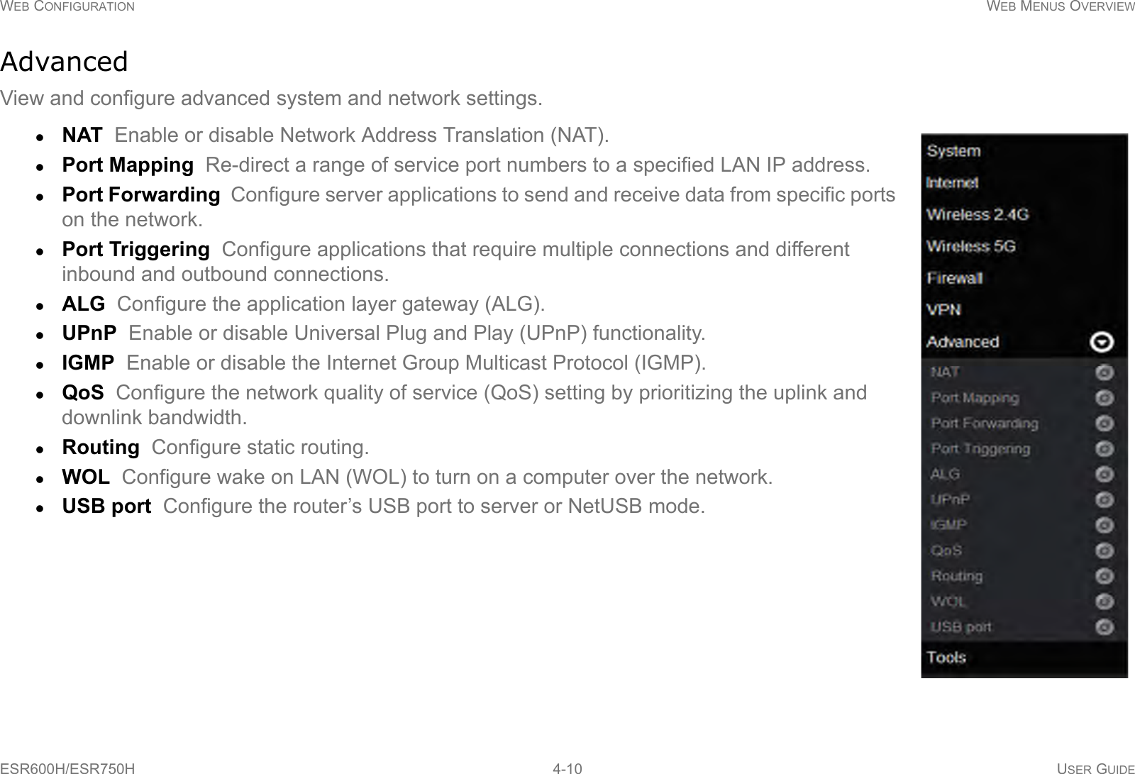 WEB CONFIGURATION WEB MENUS OVERVIEWESR600H/ESR750H 4-10 USER GUIDEAdvancedView and configure advanced system and network settings.NAT  Enable or disable Network Address Translation (NAT).Port Mapping  Re-direct a range of service port numbers to a specified LAN IP address.Port Forwarding  Configure server applications to send and receive data from specific ports on the network.Port Triggering  Configure applications that require multiple connections and different inbound and outbound connections.ALG  Configure the application layer gateway (ALG).UPnP  Enable or disable Universal Plug and Play (UPnP) functionality.IGMP  Enable or disable the Internet Group Multicast Protocol (IGMP).QoS  Configure the network quality of service (QoS) setting by prioritizing the uplink and downlink bandwidth.Routing  Configure static routing.WOL  Configure wake on LAN (WOL) to turn on a computer over the network.USB port  Configure the router’s USB port to server or NetUSB mode.