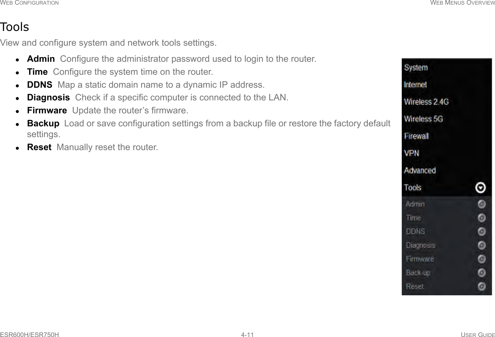 WEB CONFIGURATION WEB MENUS OVERVIEWESR600H/ESR750H 4-11 USER GUIDEToolsView and configure system and network tools settings.Admin  Configure the administrator password used to login to the router.Time  Configure the system time on the router.DDNS  Map a static domain name to a dynamic IP address.Diagnosis  Check if a specific computer is connected to the LAN.Firmware  Update the router’s firmware.Backup  Load or save configuration settings from a backup file or restore the factory default settings.Reset  Manually reset the router.