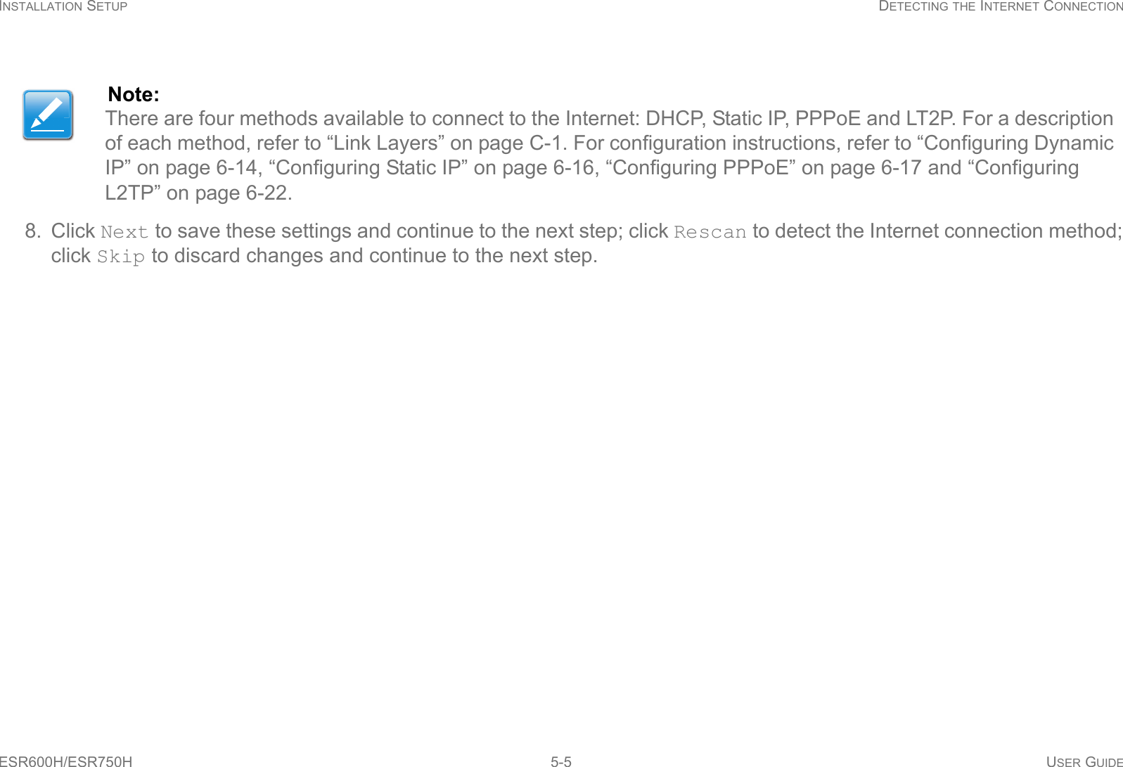 INSTALLATION SETUP DETECTING THE INTERNET CONNECTIONESR600H/ESR750H 5-5 USER GUIDE8. Click Next to save these settings and continue to the next step; click Rescan to detect the Internet connection method; click Skip to discard changes and continue to the next step.Note:There are four methods available to connect to the Internet: DHCP, Static IP, PPPoE and LT2P. For a description of each method, refer to “Link Layers” on page C-1. For configuration instructions, refer to “Configuring Dynamic IP” on page 6-14, “Configuring Static IP” on page 6-16, “Configuring PPPoE” on page 6-17 and “Configuring L2TP” on page 6-22.