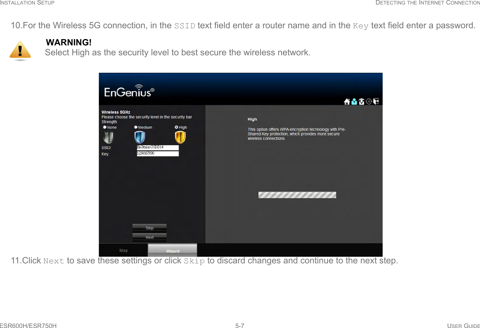 INSTALLATION SETUP DETECTING THE INTERNET CONNECTIONESR600H/ESR750H 5-7 USER GUIDE10.For the Wireless 5G connection, in the SSID text field enter a router name and in the Key text field enter a password.11.Click Next to save these settings or click Skip to discard changes and continue to the next step.WARNING!Select High as the security level to best secure the wireless network.!