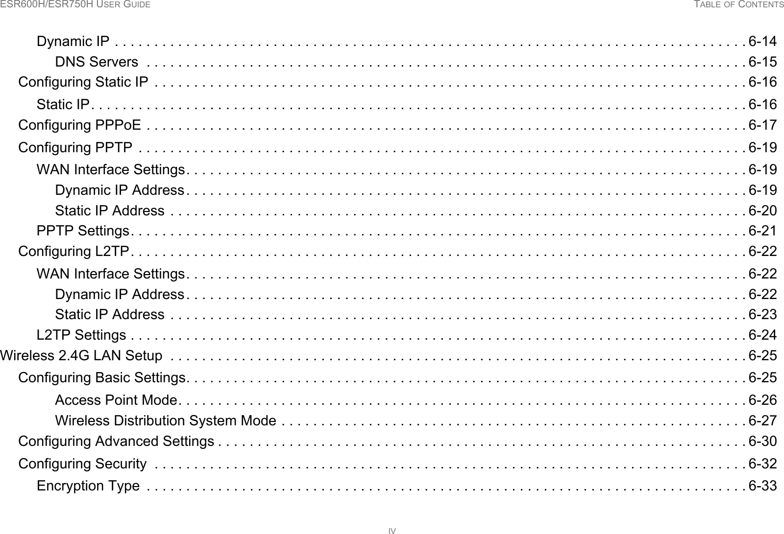 ESR600H/ESR750H USER GUIDE TABLE OF CONTENTSIVDynamic IP . . . . . . . . . . . . . . . . . . . . . . . . . . . . . . . . . . . . . . . . . . . . . . . . . . . . . . . . . . . . . . . . . . . . . . . . . . . . . . . . 6-14DNS Servers  . . . . . . . . . . . . . . . . . . . . . . . . . . . . . . . . . . . . . . . . . . . . . . . . . . . . . . . . . . . . . . . . . . . . . . . . . . . . 6-15Configuring Static IP  . . . . . . . . . . . . . . . . . . . . . . . . . . . . . . . . . . . . . . . . . . . . . . . . . . . . . . . . . . . . . . . . . . . . . . . . . . . 6-16Static IP. . . . . . . . . . . . . . . . . . . . . . . . . . . . . . . . . . . . . . . . . . . . . . . . . . . . . . . . . . . . . . . . . . . . . . . . . . . . . . . . . . . 6-16Configuring PPPoE . . . . . . . . . . . . . . . . . . . . . . . . . . . . . . . . . . . . . . . . . . . . . . . . . . . . . . . . . . . . . . . . . . . . . . . . . . . . 6-17Configuring PPTP  . . . . . . . . . . . . . . . . . . . . . . . . . . . . . . . . . . . . . . . . . . . . . . . . . . . . . . . . . . . . . . . . . . . . . . . . . . . . . 6-19WAN Interface Settings. . . . . . . . . . . . . . . . . . . . . . . . . . . . . . . . . . . . . . . . . . . . . . . . . . . . . . . . . . . . . . . . . . . . . . . 6-19Dynamic IP Address. . . . . . . . . . . . . . . . . . . . . . . . . . . . . . . . . . . . . . . . . . . . . . . . . . . . . . . . . . . . . . . . . . . . . . . 6-19Static IP Address . . . . . . . . . . . . . . . . . . . . . . . . . . . . . . . . . . . . . . . . . . . . . . . . . . . . . . . . . . . . . . . . . . . . . . . . . 6-20PPTP Settings. . . . . . . . . . . . . . . . . . . . . . . . . . . . . . . . . . . . . . . . . . . . . . . . . . . . . . . . . . . . . . . . . . . . . . . . . . . . . . 6-21Configuring L2TP. . . . . . . . . . . . . . . . . . . . . . . . . . . . . . . . . . . . . . . . . . . . . . . . . . . . . . . . . . . . . . . . . . . . . . . . . . . . . . 6-22WAN Interface Settings. . . . . . . . . . . . . . . . . . . . . . . . . . . . . . . . . . . . . . . . . . . . . . . . . . . . . . . . . . . . . . . . . . . . . . . 6-22Dynamic IP Address. . . . . . . . . . . . . . . . . . . . . . . . . . . . . . . . . . . . . . . . . . . . . . . . . . . . . . . . . . . . . . . . . . . . . . . 6-22Static IP Address . . . . . . . . . . . . . . . . . . . . . . . . . . . . . . . . . . . . . . . . . . . . . . . . . . . . . . . . . . . . . . . . . . . . . . . . . 6-23L2TP Settings . . . . . . . . . . . . . . . . . . . . . . . . . . . . . . . . . . . . . . . . . . . . . . . . . . . . . . . . . . . . . . . . . . . . . . . . . . . . . . 6-24Wireless 2.4G LAN Setup  . . . . . . . . . . . . . . . . . . . . . . . . . . . . . . . . . . . . . . . . . . . . . . . . . . . . . . . . . . . . . . . . . . . . . . . . . 6-25Configuring Basic Settings. . . . . . . . . . . . . . . . . . . . . . . . . . . . . . . . . . . . . . . . . . . . . . . . . . . . . . . . . . . . . . . . . . . . . . . 6-25Access Point Mode. . . . . . . . . . . . . . . . . . . . . . . . . . . . . . . . . . . . . . . . . . . . . . . . . . . . . . . . . . . . . . . . . . . . . . . . 6-26Wireless Distribution System Mode . . . . . . . . . . . . . . . . . . . . . . . . . . . . . . . . . . . . . . . . . . . . . . . . . . . . . . . . . . . 6-27Configuring Advanced Settings . . . . . . . . . . . . . . . . . . . . . . . . . . . . . . . . . . . . . . . . . . . . . . . . . . . . . . . . . . . . . . . . . . . 6-30Configuring Security  . . . . . . . . . . . . . . . . . . . . . . . . . . . . . . . . . . . . . . . . . . . . . . . . . . . . . . . . . . . . . . . . . . . . . . . . . . . 6-32Encryption Type  . . . . . . . . . . . . . . . . . . . . . . . . . . . . . . . . . . . . . . . . . . . . . . . . . . . . . . . . . . . . . . . . . . . . . . . . . . . . 6-33