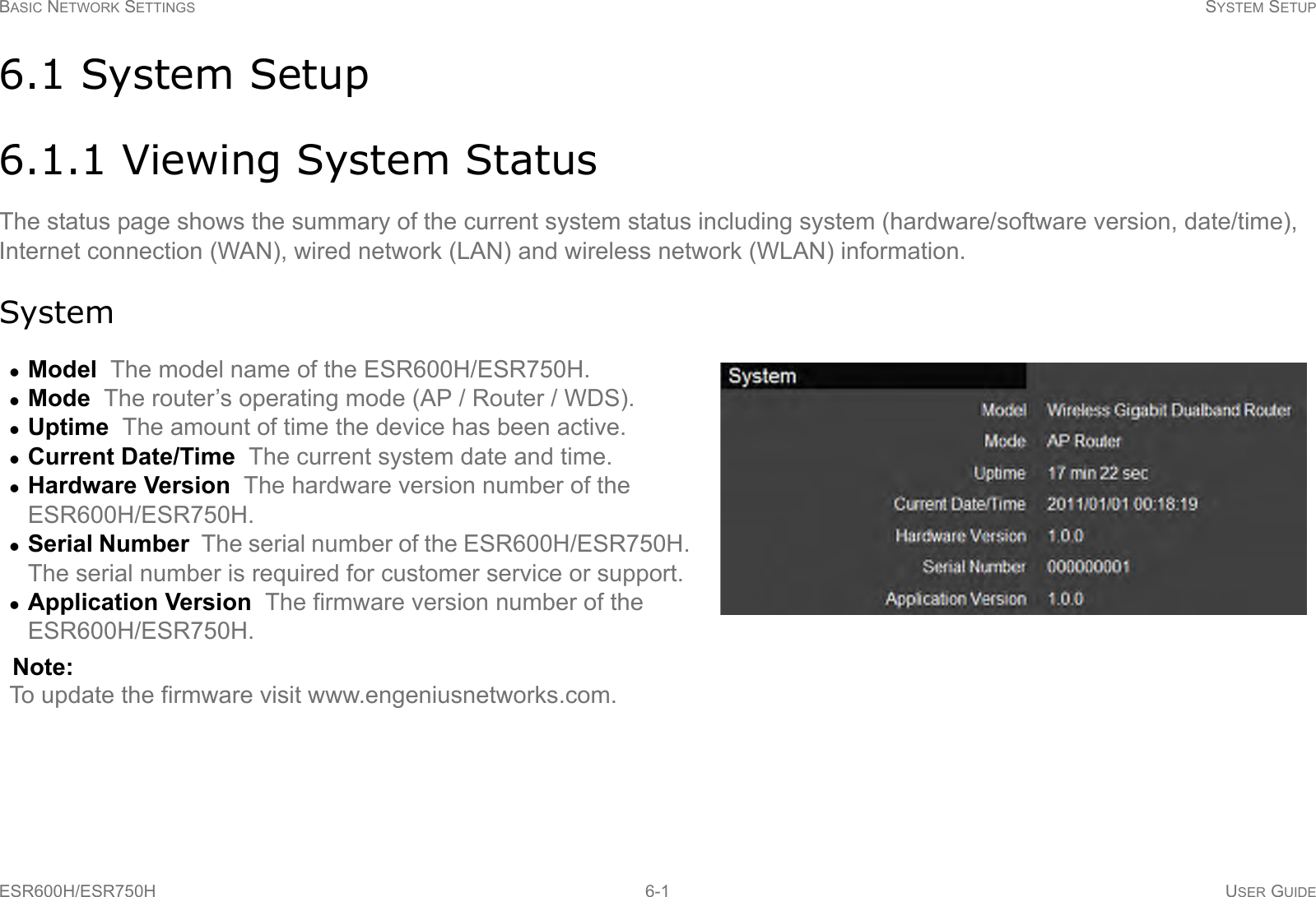 BASIC NETWORK SETTINGS SYSTEM SETUPESR600H/ESR750H 6-1 USER GUIDE6.1 System Setup6.1.1 Viewing System StatusThe status page shows the summary of the current system status including system (hardware/software version, date/time), Internet connection (WAN), wired network (LAN) and wireless network (WLAN) information.SystemModel  The model name of the ESR600H/ESR750H.Mode  The router’s operating mode (AP / Router / WDS).Uptime  The amount of time the device has been active.Current Date/Time  The current system date and time.Hardware Version  The hardware version number of the ESR600H/ESR750H.Serial Number  The serial number of the ESR600H/ESR750H. The serial number is required for customer service or support.Application Version  The firmware version number of the  ESR600H/ESR750H.Note:To update the firmware visit www.engeniusnetworks.com.