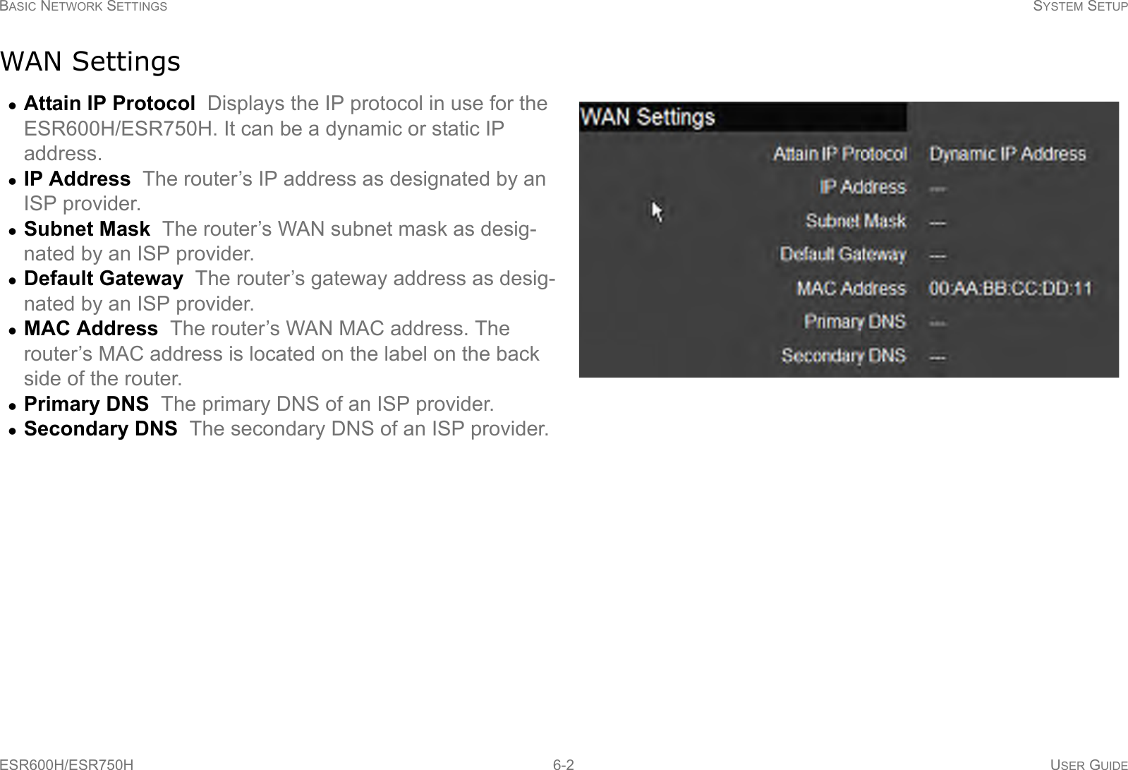 BASIC NETWORK SETTINGS SYSTEM SETUPESR600H/ESR750H 6-2 USER GUIDEWAN SettingsAttain IP Protocol  Displays the IP protocol in use for the ESR600H/ESR750H. It can be a dynamic or static IP address.IP Address  The router’s IP address as designated by an ISP provider.Subnet Mask  The router’s WAN subnet mask as desig-nated by an ISP provider.Default Gateway  The router’s gateway address as desig-nated by an ISP provider. MAC Address  The router’s WAN MAC address. The router’s MAC address is located on the label on the back side of the router.Primary DNS  The primary DNS of an ISP provider.Secondary DNS  The secondary DNS of an ISP provider.