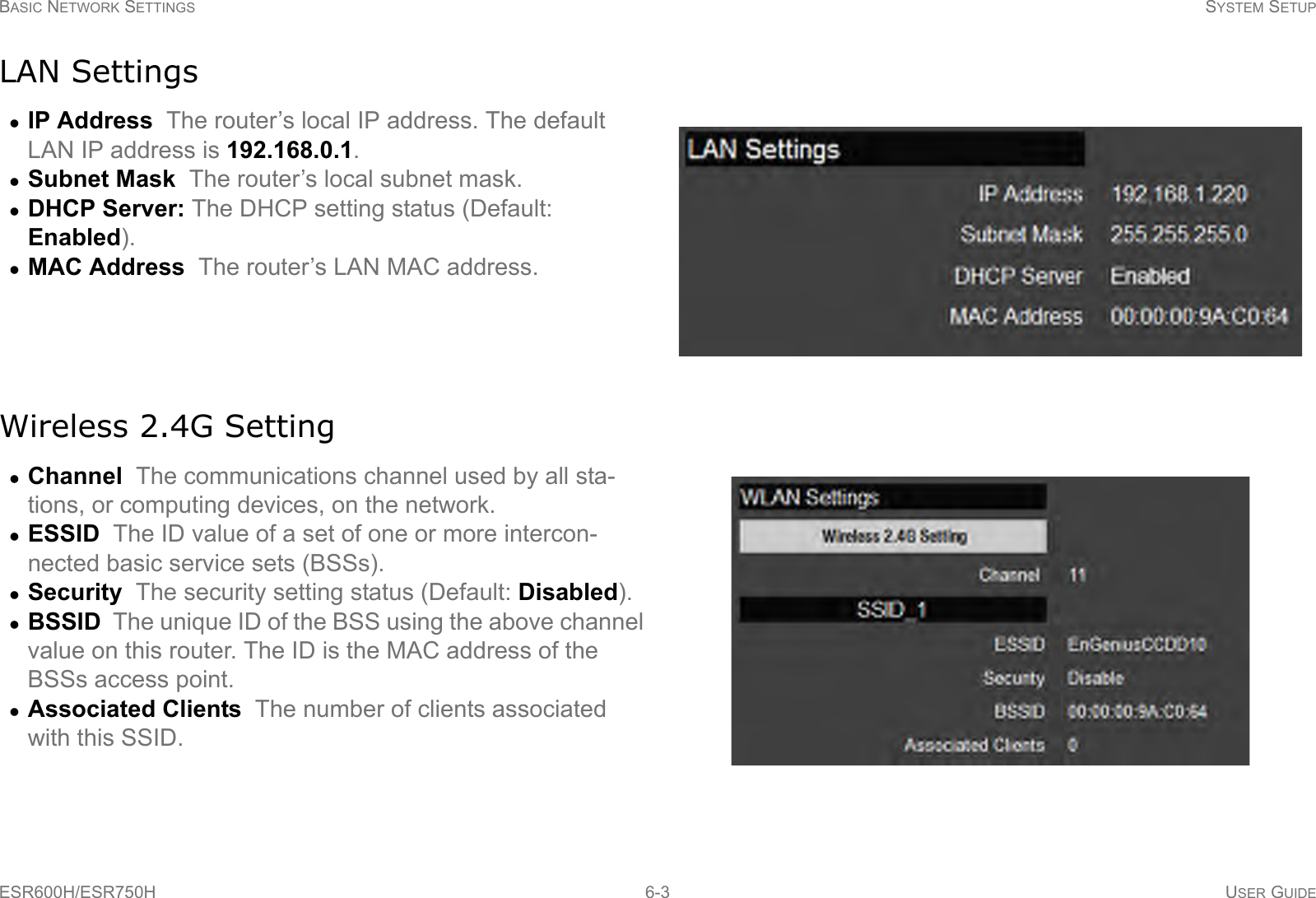 BASIC NETWORK SETTINGS SYSTEM SETUPESR600H/ESR750H 6-3 USER GUIDELAN SettingsWireless 2.4G SettingIP Address  The router’s local IP address. The default LAN IP address is 192.168.0.1.Subnet Mask  The router’s local subnet mask.DHCP Server: The DHCP setting status (Default: Enabled).MAC Address  The router’s LAN MAC address.Channel  The communications channel used by all sta-tions, or computing devices, on the network.ESSID  The ID value of a set of one or more intercon-nected basic service sets (BSSs).Security  The security setting status (Default: Disabled).BSSID  The unique ID of the BSS using the above channel value on this router. The ID is the MAC address of the BSSs access point.Associated Clients  The number of clients associated with this SSID.