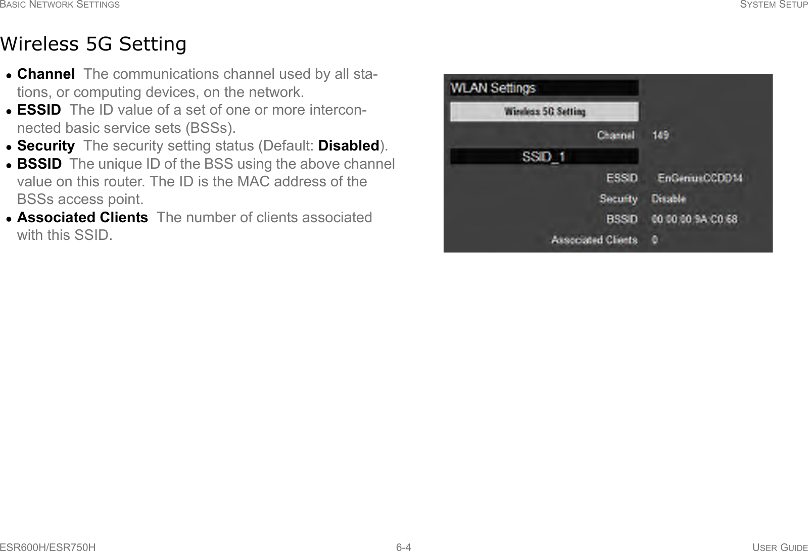 BASIC NETWORK SETTINGS SYSTEM SETUPESR600H/ESR750H 6-4 USER GUIDEWireless 5G SettingChannel  The communications channel used by all sta-tions, or computing devices, on the network.ESSID  The ID value of a set of one or more intercon-nected basic service sets (BSSs).Security  The security setting status (Default: Disabled).BSSID  The unique ID of the BSS using the above channel value on this router. The ID is the MAC address of the BSSs access point.Associated Clients  The number of clients associated with this SSID.