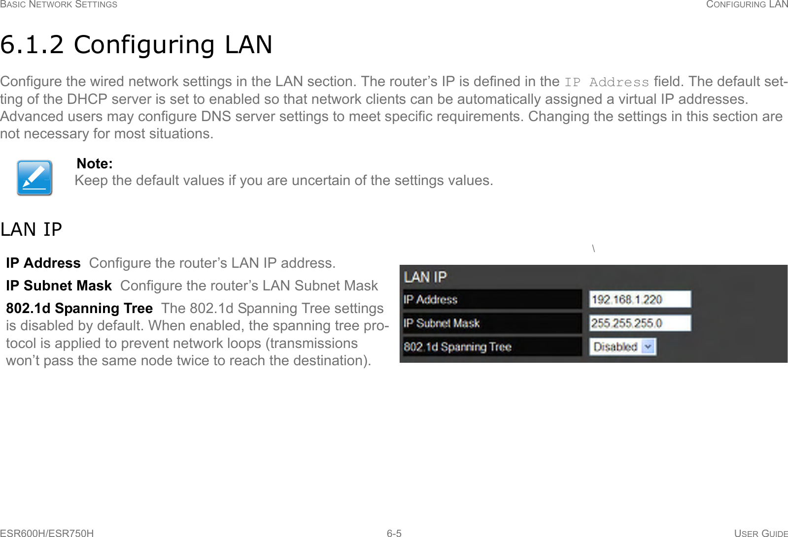 BASIC NETWORK SETTINGS CONFIGURING LANESR600H/ESR750H 6-5 USER GUIDE6.1.2 Configuring LANConfigure the wired network settings in the LAN section. The router’s IP is defined in the IP Address field. The default set-ting of the DHCP server is set to enabled so that network clients can be automatically assigned a virtual IP addresses. Advanced users may configure DNS server settings to meet specific requirements. Changing the settings in this section are not necessary for most situations.LAN IPNote:Keep the default values if you are uncertain of the settings values.IP Address  Configure the router’s LAN IP address.IP Subnet Mask  Configure the router’s LAN Subnet Mask802.1d Spanning Tree  The 802.1d Spanning Tree settings is disabled by default. When enabled, the spanning tree pro-tocol is applied to prevent network loops (transmissions won’t pass the same node twice to reach the destination). \