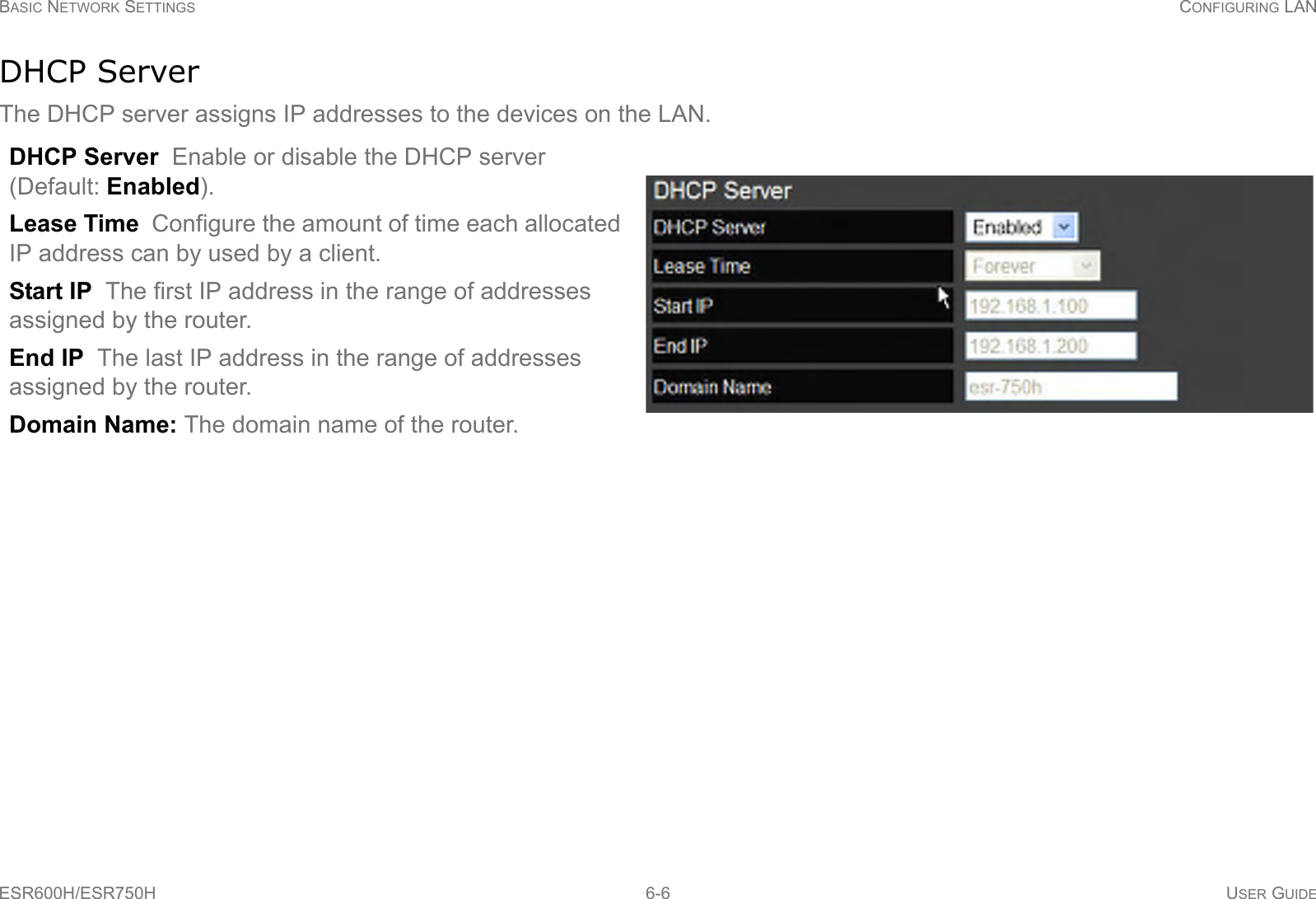 BASIC NETWORK SETTINGS CONFIGURING LANESR600H/ESR750H 6-6 USER GUIDEDHCP ServerThe DHCP server assigns IP addresses to the devices on the LAN.DHCP Server  Enable or disable the DHCP server (Default: Enabled).Lease Time  Configure the amount of time each allocated IP address can by used by a client.Start IP  The first IP address in the range of addresses assigned by the router.End IP  The last IP address in the range of addresses assigned by the router.Domain Name: The domain name of the router.