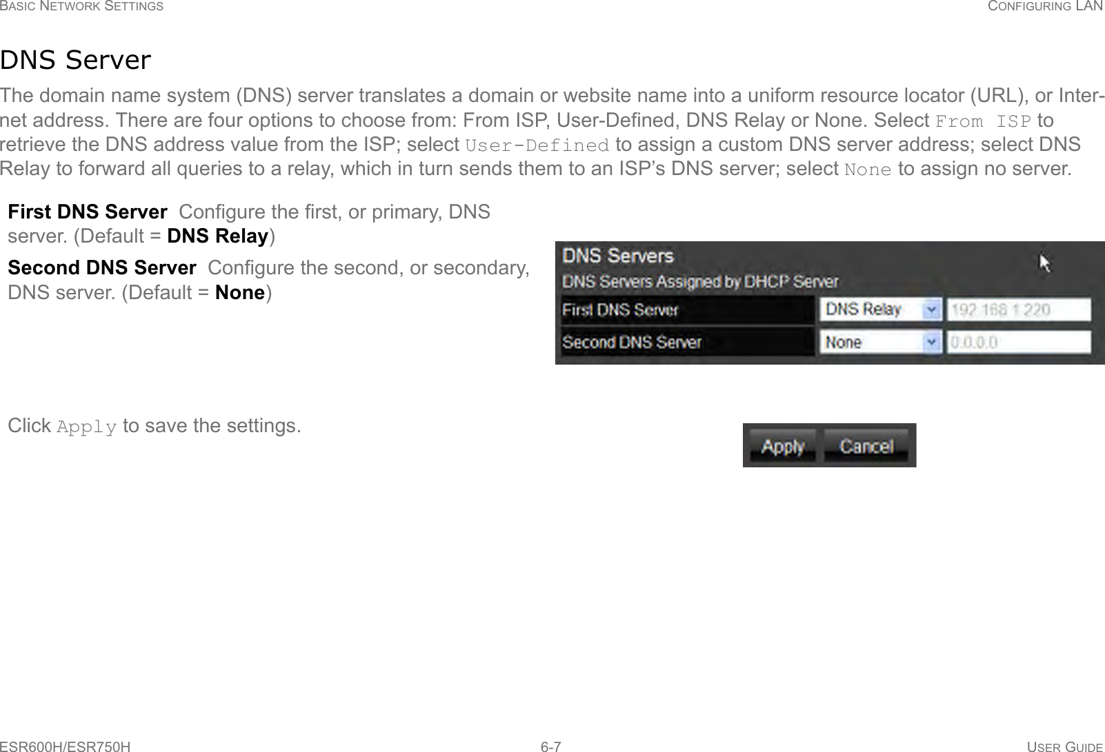 BASIC NETWORK SETTINGS CONFIGURING LANESR600H/ESR750H 6-7 USER GUIDEDNS ServerThe domain name system (DNS) server translates a domain or website name into a uniform resource locator (URL), or Inter-net address. There are four options to choose from: From ISP, User-Defined, DNS Relay or None. Select From ISP to retrieve the DNS address value from the ISP; select User-Defined to assign a custom DNS server address; select DNS Relay to forward all queries to a relay, which in turn sends them to an ISP’s DNS server; select None to assign no server.First DNS Server  Configure the first, or primary, DNS server. (Default = DNS Relay)Second DNS Server  Configure the second, or secondary, DNS server. (Default = None)Click Apply to save the settings.