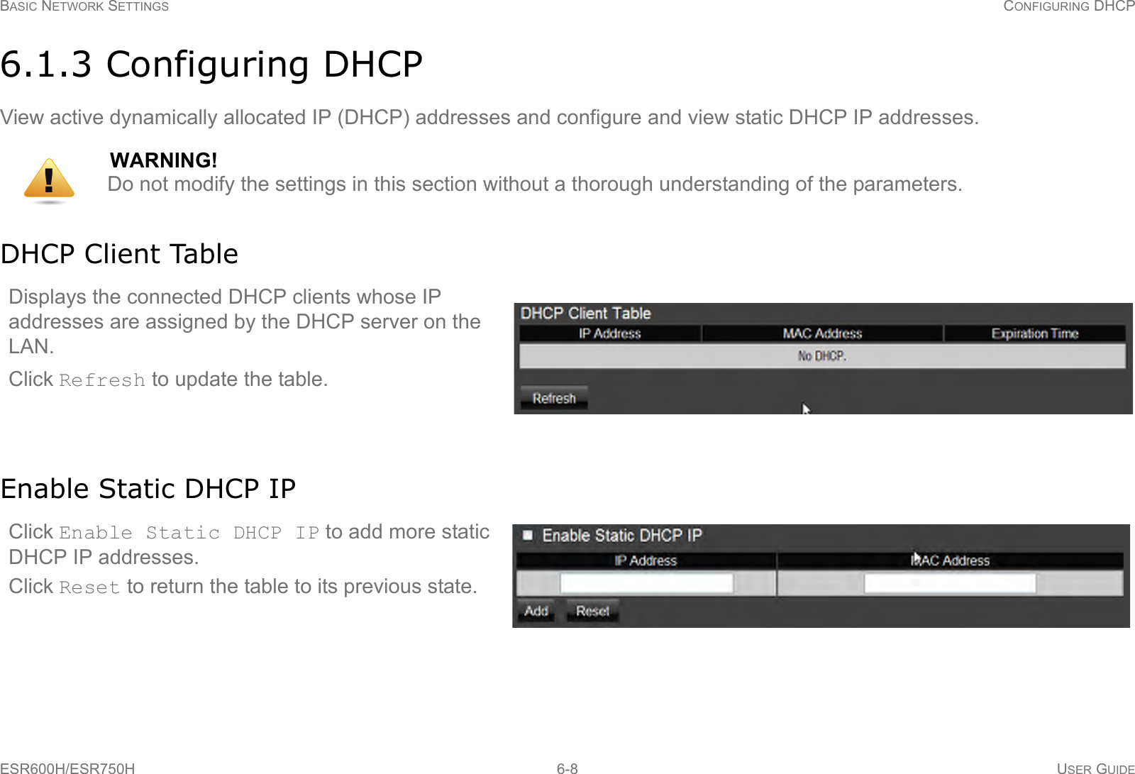 BASIC NETWORK SETTINGS CONFIGURING DHCPESR600H/ESR750H 6-8 USER GUIDE6.1.3 Configuring DHCPView active dynamically allocated IP (DHCP) addresses and configure and view static DHCP IP addresses.DHCP Client TableEnable Static DHCP IPWARNING!Do not modify the settings in this section without a thorough understanding of the parameters.Displays the connected DHCP clients whose IP addresses are assigned by the DHCP server on the LAN. Click Refresh to update the table.Click Enable Static DHCP IP to add more static DHCP IP addresses. Click Reset to return the table to its previous state.!