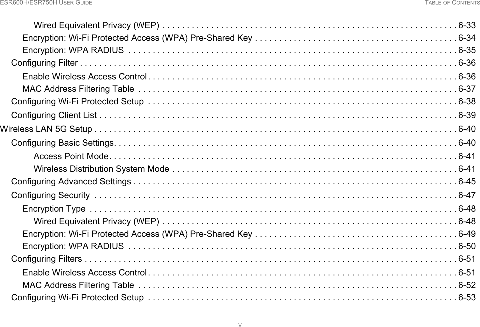 ESR600H/ESR750H USER GUIDE TABLE OF CONTENTSVWired Equivalent Privacy (WEP)  . . . . . . . . . . . . . . . . . . . . . . . . . . . . . . . . . . . . . . . . . . . . . . . . . . . . . . . . . . . . . 6-33Encryption: Wi-Fi Protected Access (WPA) Pre-Shared Key . . . . . . . . . . . . . . . . . . . . . . . . . . . . . . . . . . . . . . . . . . 6-34Encryption: WPA RADIUS  . . . . . . . . . . . . . . . . . . . . . . . . . . . . . . . . . . . . . . . . . . . . . . . . . . . . . . . . . . . . . . . . . . . . 6-35Configuring Filter . . . . . . . . . . . . . . . . . . . . . . . . . . . . . . . . . . . . . . . . . . . . . . . . . . . . . . . . . . . . . . . . . . . . . . . . . . . . . . 6-36Enable Wireless Access Control . . . . . . . . . . . . . . . . . . . . . . . . . . . . . . . . . . . . . . . . . . . . . . . . . . . . . . . . . . . . . . . . 6-36MAC Address Filtering Table  . . . . . . . . . . . . . . . . . . . . . . . . . . . . . . . . . . . . . . . . . . . . . . . . . . . . . . . . . . . . . . . . . . 6-37Configuring Wi-Fi Protected Setup  . . . . . . . . . . . . . . . . . . . . . . . . . . . . . . . . . . . . . . . . . . . . . . . . . . . . . . . . . . . . . . . . 6-38Configuring Client List . . . . . . . . . . . . . . . . . . . . . . . . . . . . . . . . . . . . . . . . . . . . . . . . . . . . . . . . . . . . . . . . . . . . . . . . . . 6-39Wireless LAN 5G Setup . . . . . . . . . . . . . . . . . . . . . . . . . . . . . . . . . . . . . . . . . . . . . . . . . . . . . . . . . . . . . . . . . . . . . . . . . . . 6-40Configuring Basic Settings. . . . . . . . . . . . . . . . . . . . . . . . . . . . . . . . . . . . . . . . . . . . . . . . . . . . . . . . . . . . . . . . . . . . . . . 6-40Access Point Mode. . . . . . . . . . . . . . . . . . . . . . . . . . . . . . . . . . . . . . . . . . . . . . . . . . . . . . . . . . . . . . . . . . . . . . . . 6-41Wireless Distribution System Mode . . . . . . . . . . . . . . . . . . . . . . . . . . . . . . . . . . . . . . . . . . . . . . . . . . . . . . . . . . . 6-41Configuring Advanced Settings . . . . . . . . . . . . . . . . . . . . . . . . . . . . . . . . . . . . . . . . . . . . . . . . . . . . . . . . . . . . . . . . . . . 6-45Configuring Security  . . . . . . . . . . . . . . . . . . . . . . . . . . . . . . . . . . . . . . . . . . . . . . . . . . . . . . . . . . . . . . . . . . . . . . . . . . . 6-47Encryption Type  . . . . . . . . . . . . . . . . . . . . . . . . . . . . . . . . . . . . . . . . . . . . . . . . . . . . . . . . . . . . . . . . . . . . . . . . . . . . 6-48Wired Equivalent Privacy (WEP)  . . . . . . . . . . . . . . . . . . . . . . . . . . . . . . . . . . . . . . . . . . . . . . . . . . . . . . . . . . . . . 6-48Encryption: Wi-Fi Protected Access (WPA) Pre-Shared Key . . . . . . . . . . . . . . . . . . . . . . . . . . . . . . . . . . . . . . . . . . 6-49Encryption: WPA RADIUS  . . . . . . . . . . . . . . . . . . . . . . . . . . . . . . . . . . . . . . . . . . . . . . . . . . . . . . . . . . . . . . . . . . . . 6-50Configuring Filters . . . . . . . . . . . . . . . . . . . . . . . . . . . . . . . . . . . . . . . . . . . . . . . . . . . . . . . . . . . . . . . . . . . . . . . . . . . . . 6-51Enable Wireless Access Control . . . . . . . . . . . . . . . . . . . . . . . . . . . . . . . . . . . . . . . . . . . . . . . . . . . . . . . . . . . . . . . . 6-51MAC Address Filtering Table . . . . . . . . . . . . . . . . . . . . . . . . . . . . . . . . . . . . . . . . . . . . . . . . . . . . . . . . . . . . . . . . . . 6-52Configuring Wi-Fi Protected Setup  . . . . . . . . . . . . . . . . . . . . . . . . . . . . . . . . . . . . . . . . . . . . . . . . . . . . . . . . . . . . . . . . 6-53