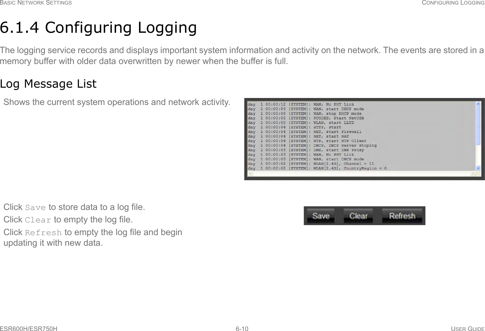BASIC NETWORK SETTINGS CONFIGURING LOGGINGESR600H/ESR750H 6-10 USER GUIDE6.1.4 Configuring LoggingThe logging service records and displays important system information and activity on the network. The events are stored in a memory buffer with older data overwritten by newer when the buffer is full.Log Message ListShows the current system operations and network activity.Click Save to store data to a log file.Click Clear to empty the log file. Click Refresh to empty the log file and begin updating it with new data.