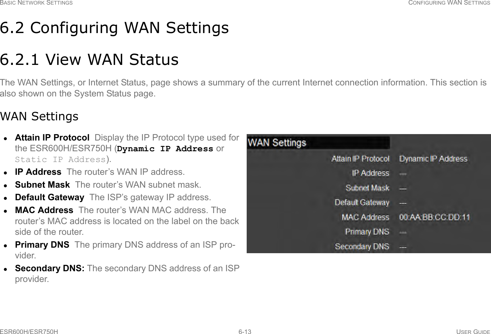 BASIC NETWORK SETTINGS CONFIGURING WAN SETTINGSESR600H/ESR750H 6-13 USER GUIDE6.2 Configuring WAN Settings6.2.1 View WAN StatusThe WAN Settings, or Internet Status, page shows a summary of the current Internet connection information. This section is also shown on the System Status page.WAN SettingsAttain IP Protocol  Display the IP Protocol type used for the ESR600H/ESR750H (Dynamic IP Address or Static IP Address).IP Address  The router’s WAN IP address.Subnet Mask  The router’s WAN subnet mask.Default Gateway  The ISP’s gateway IP address.MAC Address  The router’s WAN MAC address. The router’s MAC address is located on the label on the back side of the router.Primary DNS  The primary DNS address of an ISP pro-vider.Secondary DNS: The secondary DNS address of an ISP provider.