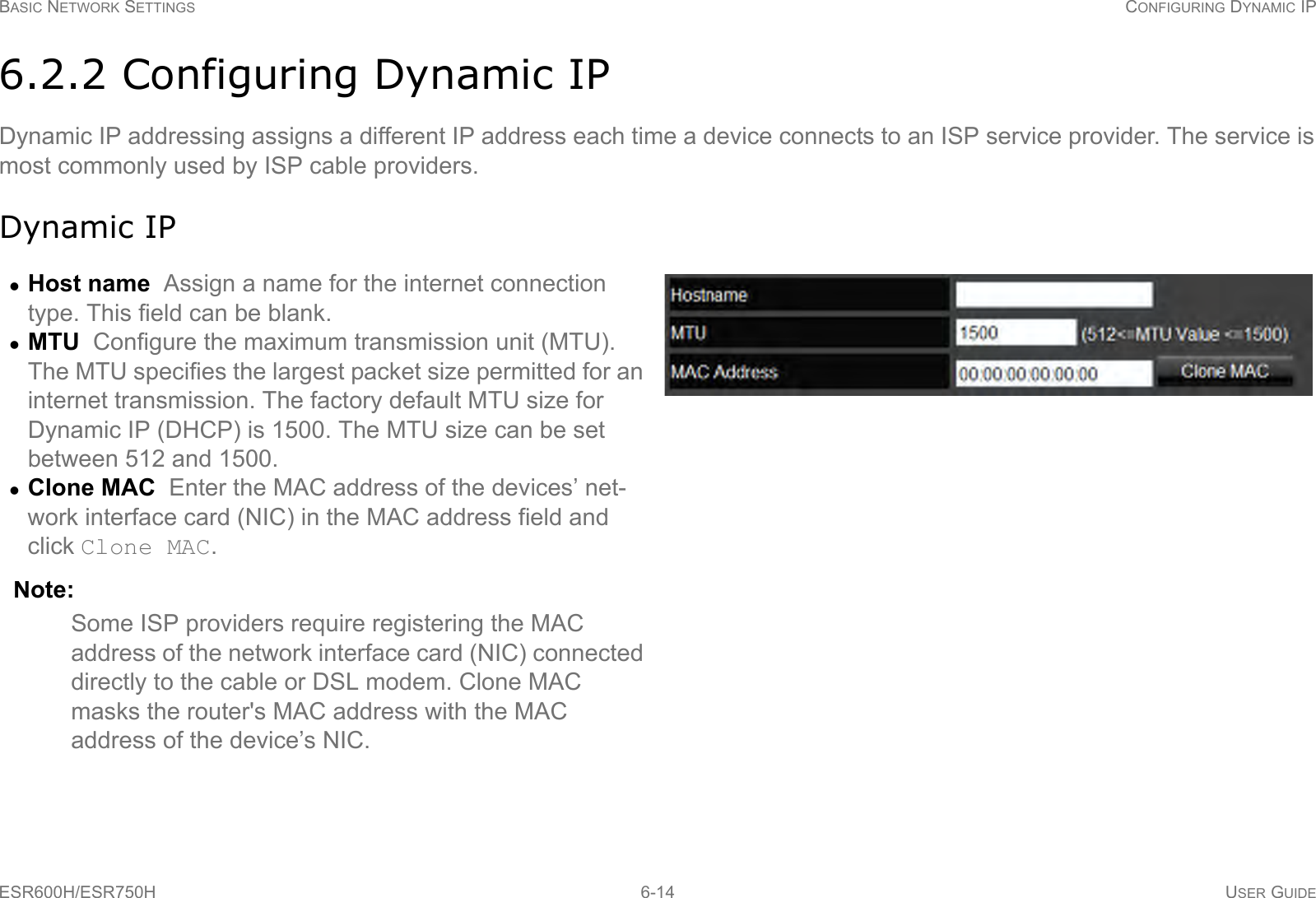 BASIC NETWORK SETTINGS CONFIGURING DYNAMIC IPESR600H/ESR750H 6-14 USER GUIDE6.2.2 Configuring Dynamic IPDynamic IP addressing assigns a different IP address each time a device connects to an ISP service provider. The service is most commonly used by ISP cable providers.Dynamic IPHost name  Assign a name for the internet connection type. This field can be blank.MTU  Configure the maximum transmission unit (MTU). The MTU specifies the largest packet size permitted for an internet transmission. The factory default MTU size for Dynamic IP (DHCP) is 1500. The MTU size can be set between 512 and 1500.Clone MAC  Enter the MAC address of the devices’ net-work interface card (NIC) in the MAC address field and click Clone MAC. Note:Some ISP providers require registering the MAC address of the network interface card (NIC) connected directly to the cable or DSL modem. Clone MAC masks the router&apos;s MAC address with the MAC address of the device’s NIC.