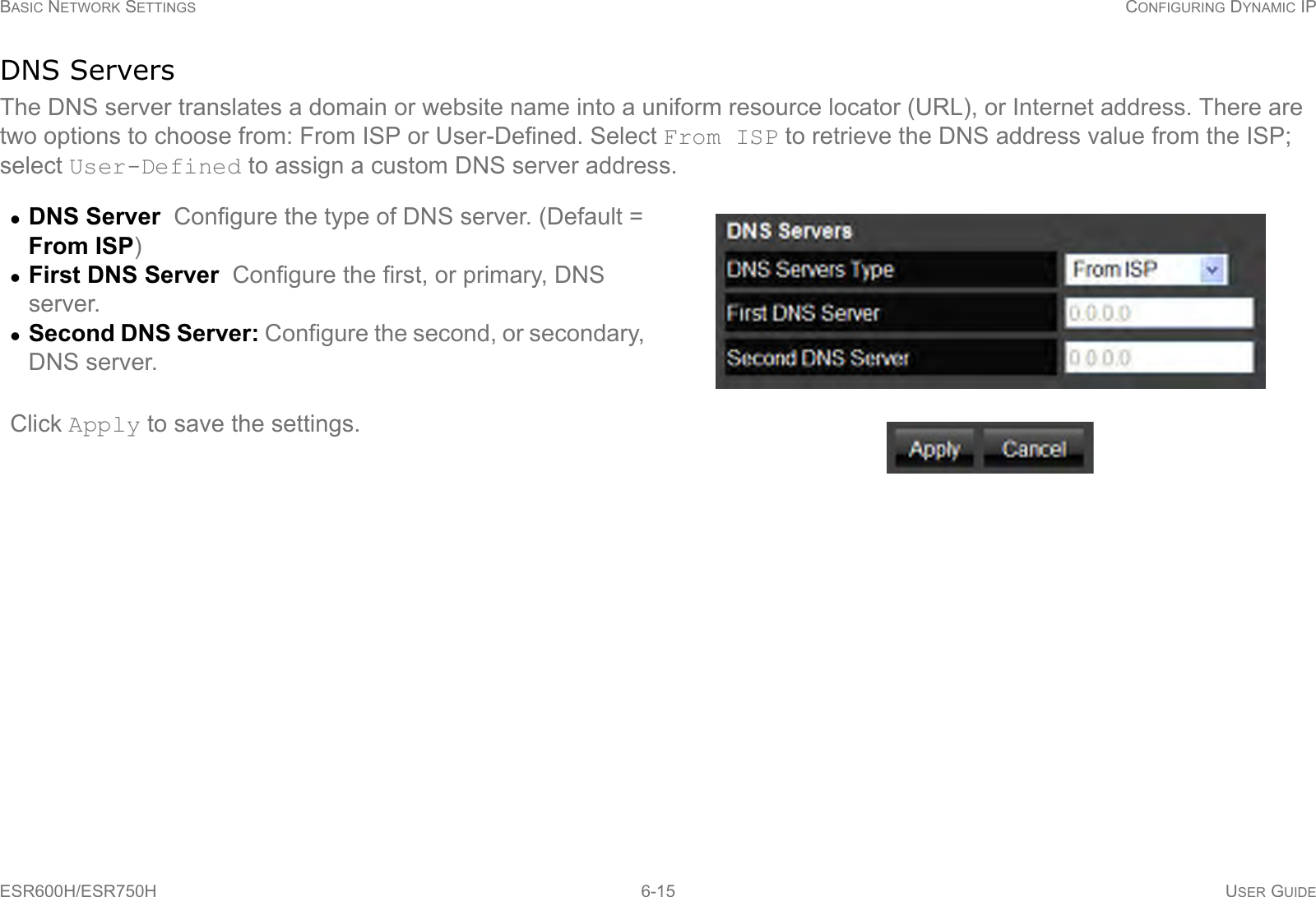 BASIC NETWORK SETTINGS CONFIGURING DYNAMIC IPESR600H/ESR750H 6-15 USER GUIDEDNS ServersThe DNS server translates a domain or website name into a uniform resource locator (URL), or Internet address. There are two options to choose from: From ISP or User-Defined. Select From ISP to retrieve the DNS address value from the ISP; select User-Defined to assign a custom DNS server address.DNS Server  Configure the type of DNS server. (Default = From ISP)First DNS Server  Configure the first, or primary, DNS server.Second DNS Server: Configure the second, or secondary, DNS server.Click Apply to save the settings.