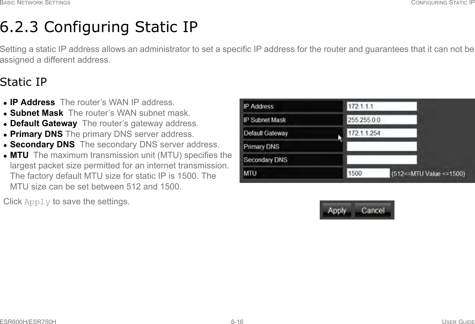 BASIC NETWORK SETTINGS CONFIGURING STATIC IPESR600H/ESR750H 6-16 USER GUIDE6.2.3 Configuring Static IPSetting a static IP address allows an administrator to set a specific IP address for the router and guarantees that it can not be assigned a different address.Static IPIP Address  The router’s WAN IP address.Subnet Mask  The router’s WAN subnet mask.Default Gateway  The router’s gateway address.Primary DNS The primary DNS server address.Secondary DNS  The secondary DNS server address.MTU  The maximum transmission unit (MTU) specifies the largest packet size permitted for an internet transmission. The factory default MTU size for static IP is 1500. The MTU size can be set between 512 and 1500.Click Apply to save the settings.