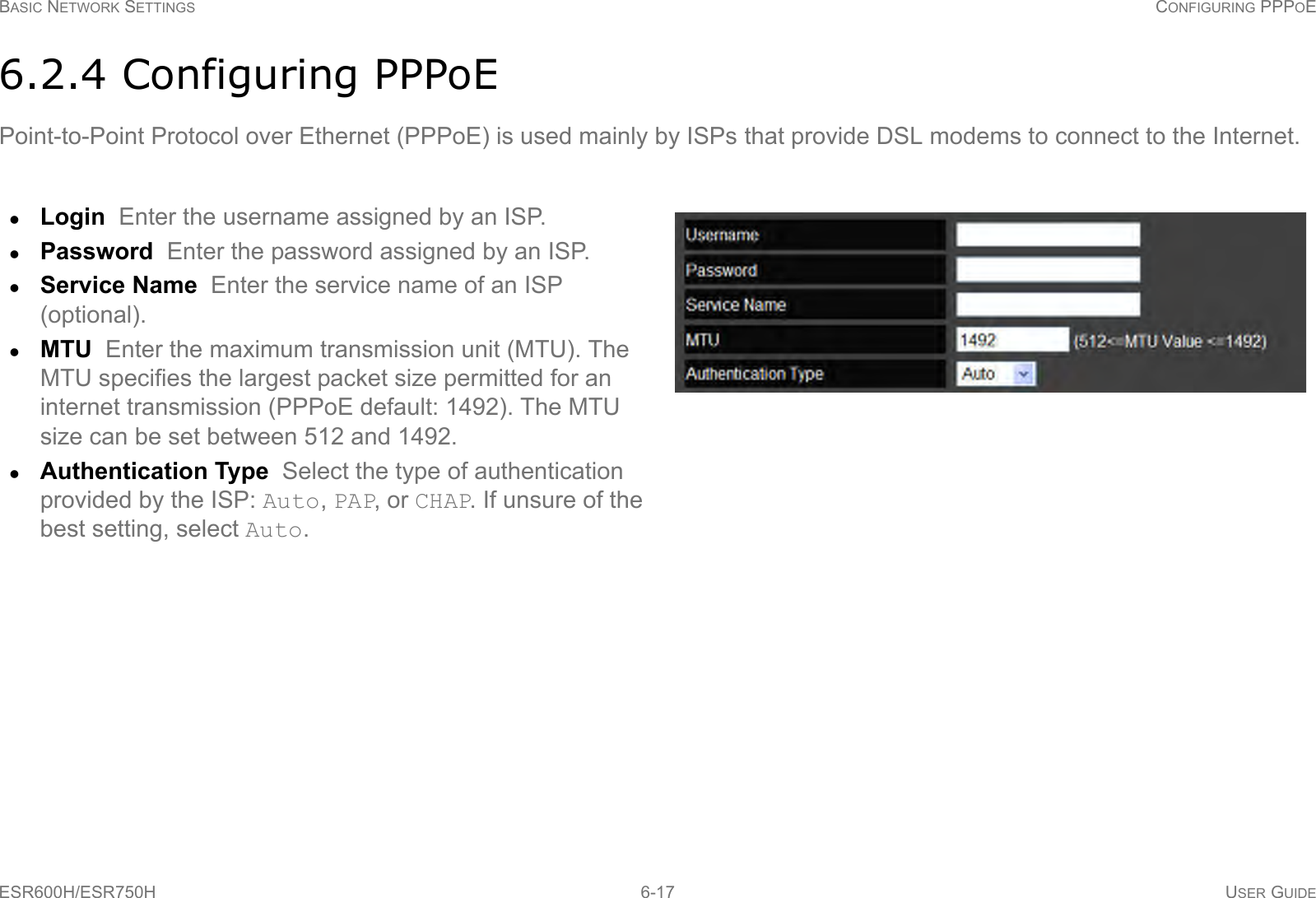 BASIC NETWORK SETTINGS CONFIGURING PPPOEESR600H/ESR750H 6-17 USER GUIDE6.2.4 Configuring PPPoEPoint-to-Point Protocol over Ethernet (PPPoE) is used mainly by ISPs that provide DSL modems to connect to the Internet.Login  Enter the username assigned by an ISP.Password  Enter the password assigned by an ISP.Service Name  Enter the service name of an ISP (optional).MTU  Enter the maximum transmission unit (MTU). The MTU specifies the largest packet size permitted for an internet transmission (PPPoE default: 1492). The MTU size can be set between 512 and 1492.Authentication Type  Select the type of authentication provided by the ISP: Auto, PAP, or CHAP. If unsure of the best setting, select Auto.