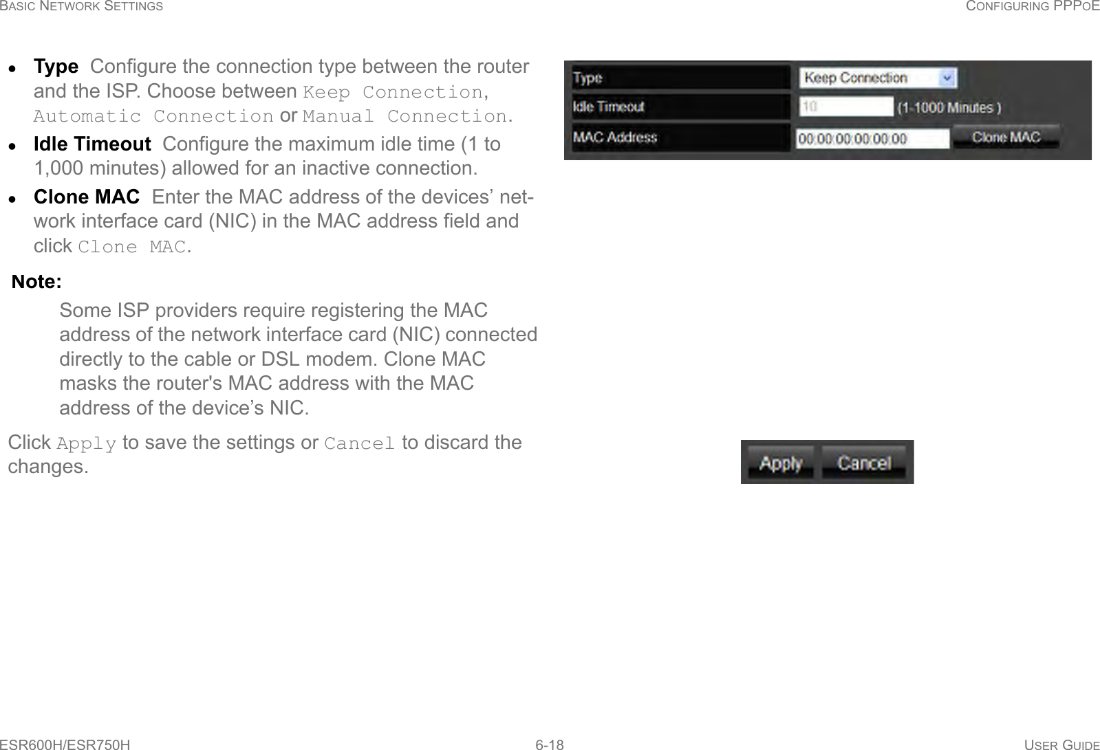 BASIC NETWORK SETTINGS CONFIGURING PPPOEESR600H/ESR750H 6-18 USER GUIDEType  Configure the connection type between the router and the ISP. Choose between Keep Connection, Automatic Connection or Manual Connection.Idle Timeout  Configure the maximum idle time (1 to 1,000 minutes) allowed for an inactive connection. Clone MAC  Enter the MAC address of the devices’ net-work interface card (NIC) in the MAC address field and click Clone MAC. Note:Some ISP providers require registering the MAC address of the network interface card (NIC) connected directly to the cable or DSL modem. Clone MAC masks the router&apos;s MAC address with the MAC address of the device’s NIC.Click Apply to save the settings or Cancel to discard the changes.