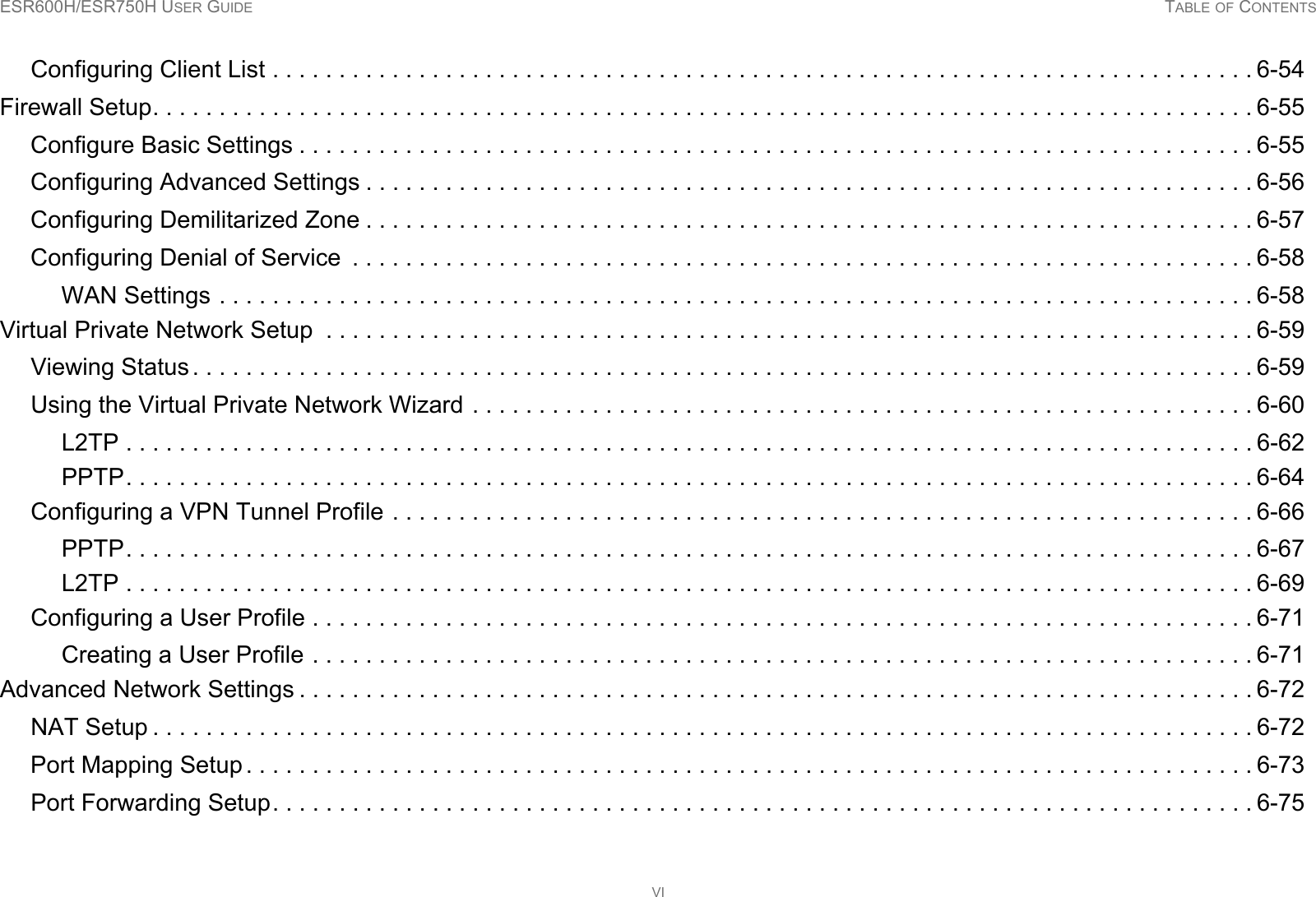 ESR600H/ESR750H USER GUIDE TABLE OF CONTENTSVIConfiguring Client List . . . . . . . . . . . . . . . . . . . . . . . . . . . . . . . . . . . . . . . . . . . . . . . . . . . . . . . . . . . . . . . . . . . . . . . . . . 6-54Firewall Setup. . . . . . . . . . . . . . . . . . . . . . . . . . . . . . . . . . . . . . . . . . . . . . . . . . . . . . . . . . . . . . . . . . . . . . . . . . . . . . . . . . . 6-55Configure Basic Settings . . . . . . . . . . . . . . . . . . . . . . . . . . . . . . . . . . . . . . . . . . . . . . . . . . . . . . . . . . . . . . . . . . . . . . . . 6-55Configuring Advanced Settings . . . . . . . . . . . . . . . . . . . . . . . . . . . . . . . . . . . . . . . . . . . . . . . . . . . . . . . . . . . . . . . . . . . 6-56Configuring Demilitarized Zone . . . . . . . . . . . . . . . . . . . . . . . . . . . . . . . . . . . . . . . . . . . . . . . . . . . . . . . . . . . . . . . . . . . 6-57Configuring Denial of Service  . . . . . . . . . . . . . . . . . . . . . . . . . . . . . . . . . . . . . . . . . . . . . . . . . . . . . . . . . . . . . . . . . . . . 6-58WAN Settings . . . . . . . . . . . . . . . . . . . . . . . . . . . . . . . . . . . . . . . . . . . . . . . . . . . . . . . . . . . . . . . . . . . . . . . . . . . . . . 6-58Virtual Private Network Setup  . . . . . . . . . . . . . . . . . . . . . . . . . . . . . . . . . . . . . . . . . . . . . . . . . . . . . . . . . . . . . . . . . . . . . . 6-59Viewing Status . . . . . . . . . . . . . . . . . . . . . . . . . . . . . . . . . . . . . . . . . . . . . . . . . . . . . . . . . . . . . . . . . . . . . . . . . . . . . . . . 6-59Using the Virtual Private Network Wizard . . . . . . . . . . . . . . . . . . . . . . . . . . . . . . . . . . . . . . . . . . . . . . . . . . . . . . . . . . . 6-60L2TP . . . . . . . . . . . . . . . . . . . . . . . . . . . . . . . . . . . . . . . . . . . . . . . . . . . . . . . . . . . . . . . . . . . . . . . . . . . . . . . . . . . . . 6-62PPTP. . . . . . . . . . . . . . . . . . . . . . . . . . . . . . . . . . . . . . . . . . . . . . . . . . . . . . . . . . . . . . . . . . . . . . . . . . . . . . . . . . . . . 6-64Configuring a VPN Tunnel Profile . . . . . . . . . . . . . . . . . . . . . . . . . . . . . . . . . . . . . . . . . . . . . . . . . . . . . . . . . . . . . . . . . 6-66PPTP. . . . . . . . . . . . . . . . . . . . . . . . . . . . . . . . . . . . . . . . . . . . . . . . . . . . . . . . . . . . . . . . . . . . . . . . . . . . . . . . . . . . . 6-67L2TP . . . . . . . . . . . . . . . . . . . . . . . . . . . . . . . . . . . . . . . . . . . . . . . . . . . . . . . . . . . . . . . . . . . . . . . . . . . . . . . . . . . . . 6-69Configuring a User Profile . . . . . . . . . . . . . . . . . . . . . . . . . . . . . . . . . . . . . . . . . . . . . . . . . . . . . . . . . . . . . . . . . . . . . . . 6-71Creating a User Profile . . . . . . . . . . . . . . . . . . . . . . . . . . . . . . . . . . . . . . . . . . . . . . . . . . . . . . . . . . . . . . . . . . . . . . . 6-71Advanced Network Settings . . . . . . . . . . . . . . . . . . . . . . . . . . . . . . . . . . . . . . . . . . . . . . . . . . . . . . . . . . . . . . . . . . . . . . . . 6-72NAT Setup . . . . . . . . . . . . . . . . . . . . . . . . . . . . . . . . . . . . . . . . . . . . . . . . . . . . . . . . . . . . . . . . . . . . . . . . . . . . . . . . . . . 6-72Port Mapping Setup . . . . . . . . . . . . . . . . . . . . . . . . . . . . . . . . . . . . . . . . . . . . . . . . . . . . . . . . . . . . . . . . . . . . . . . . . . . . 6-73Port Forwarding Setup. . . . . . . . . . . . . . . . . . . . . . . . . . . . . . . . . . . . . . . . . . . . . . . . . . . . . . . . . . . . . . . . . . . . . . . . . . 6-75