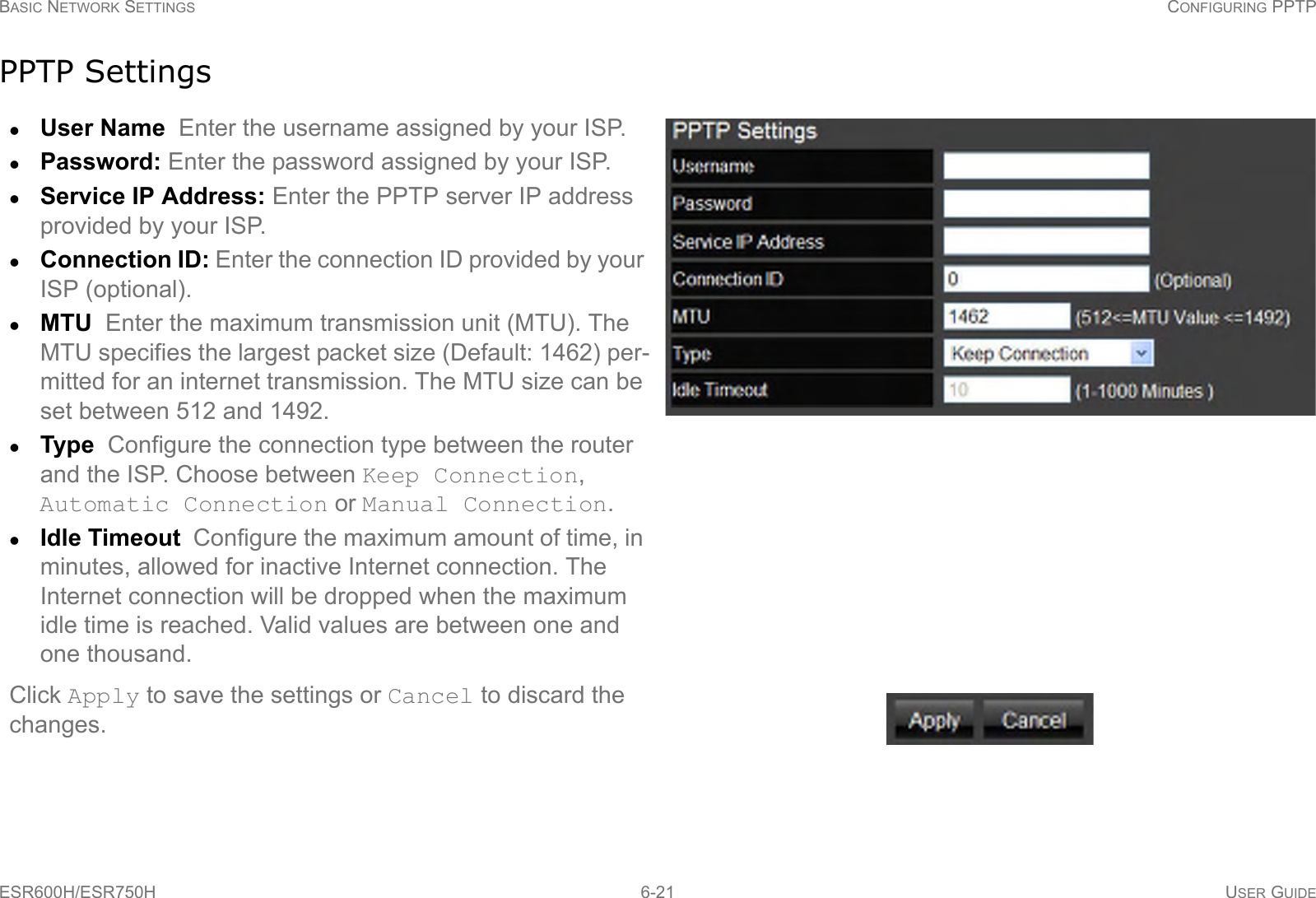 BASIC NETWORK SETTINGS CONFIGURING PPTPESR600H/ESR750H 6-21 USER GUIDEPPTP SettingsUser Name  Enter the username assigned by your ISP.Password: Enter the password assigned by your ISP.Service IP Address: Enter the PPTP server IP address provided by your ISP. Connection ID: Enter the connection ID provided by your ISP (optional).MTU  Enter the maximum transmission unit (MTU). The MTU specifies the largest packet size (Default: 1462) per-mitted for an internet transmission. The MTU size can be set between 512 and 1492.Type  Configure the connection type between the router and the ISP. Choose between Keep Connection, Automatic Connection or Manual Connection.Idle Timeout  Configure the maximum amount of time, in minutes, allowed for inactive Internet connection. The Internet connection will be dropped when the maximum idle time is reached. Valid values are between one and one thousand.Click Apply to save the settings or Cancel to discard the changes.