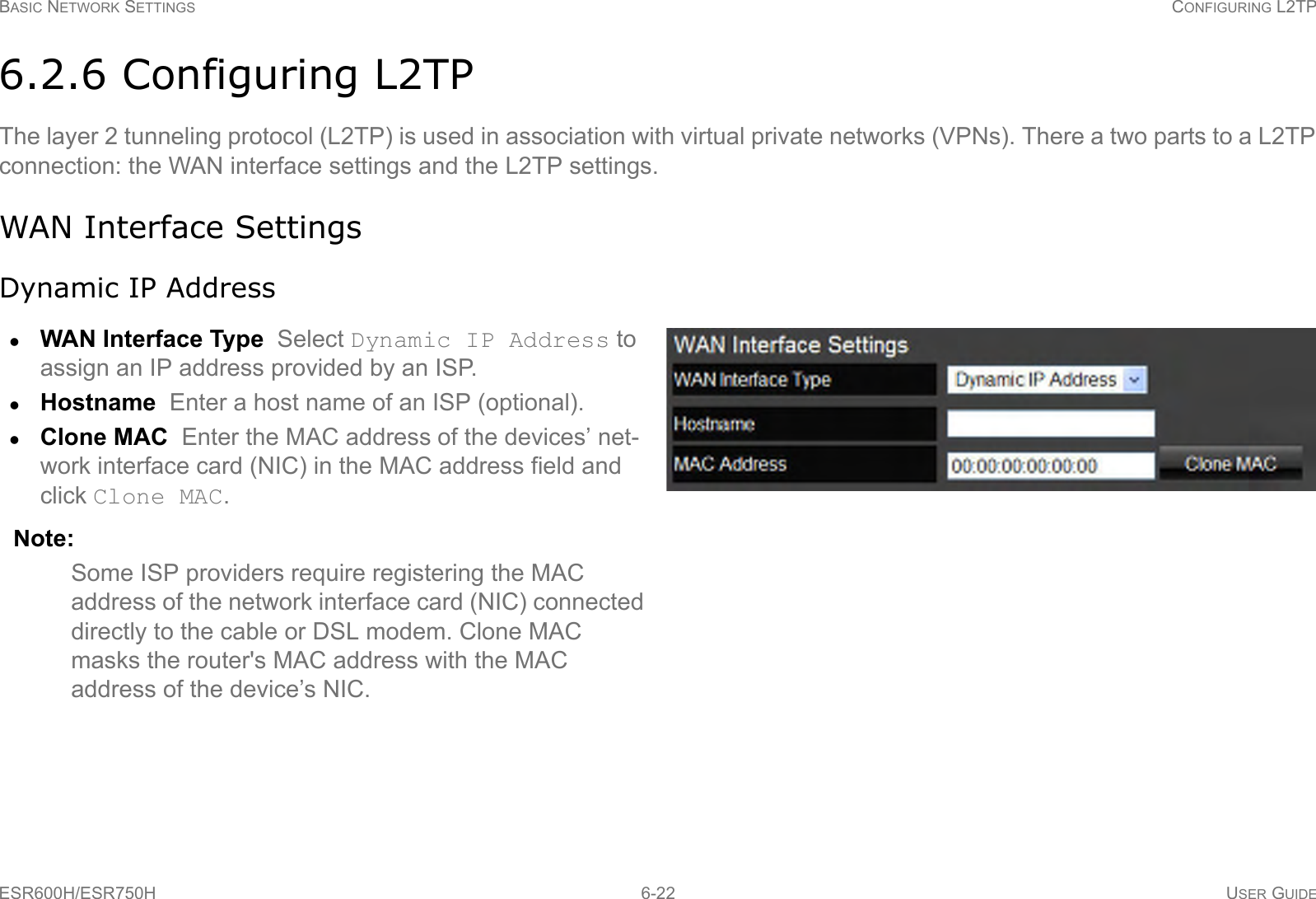 BASIC NETWORK SETTINGS CONFIGURING L2TPESR600H/ESR750H 6-22 USER GUIDE6.2.6 Configuring L2TPThe layer 2 tunneling protocol (L2TP) is used in association with virtual private networks (VPNs). There a two parts to a L2TP connection: the WAN interface settings and the L2TP settings.WAN Interface SettingsDynamic IP AddressWAN Interface Type  Select Dynamic IP Address to assign an IP address provided by an ISP.Hostname  Enter a host name of an ISP (optional).Clone MAC  Enter the MAC address of the devices’ net-work interface card (NIC) in the MAC address field and click Clone MAC. Note:Some ISP providers require registering the MAC address of the network interface card (NIC) connected directly to the cable or DSL modem. Clone MAC masks the router&apos;s MAC address with the MAC address of the device’s NIC.