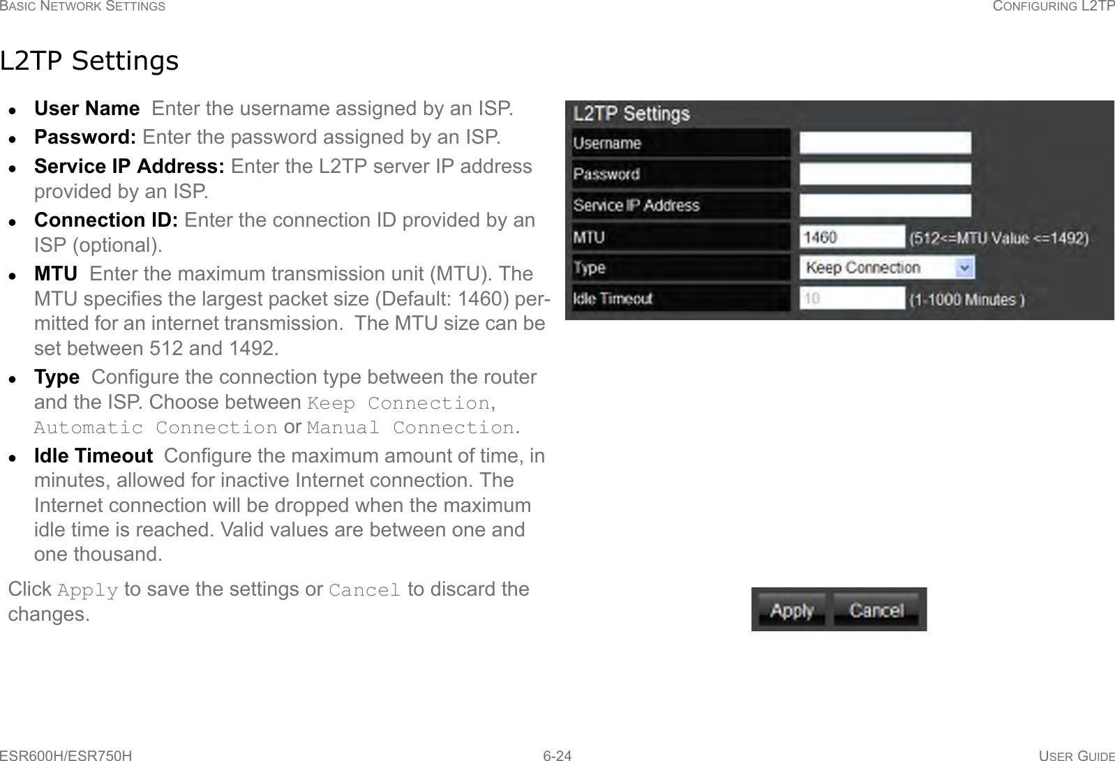 BASIC NETWORK SETTINGS CONFIGURING L2TPESR600H/ESR750H 6-24 USER GUIDEL2TP SettingsUser Name  Enter the username assigned by an ISP.Password: Enter the password assigned by an ISP.Service IP Address: Enter the L2TP server IP address provided by an ISP. Connection ID: Enter the connection ID provided by an ISP (optional).MTU  Enter the maximum transmission unit (MTU). The MTU specifies the largest packet size (Default: 1460) per-mitted for an internet transmission.  The MTU size can be set between 512 and 1492.Type  Configure the connection type between the router and the ISP. Choose between Keep Connection, Automatic Connection or Manual Connection.Idle Timeout  Configure the maximum amount of time, in minutes, allowed for inactive Internet connection. The Internet connection will be dropped when the maximum idle time is reached. Valid values are between one and one thousand.Click Apply to save the settings or Cancel to discard the changes.