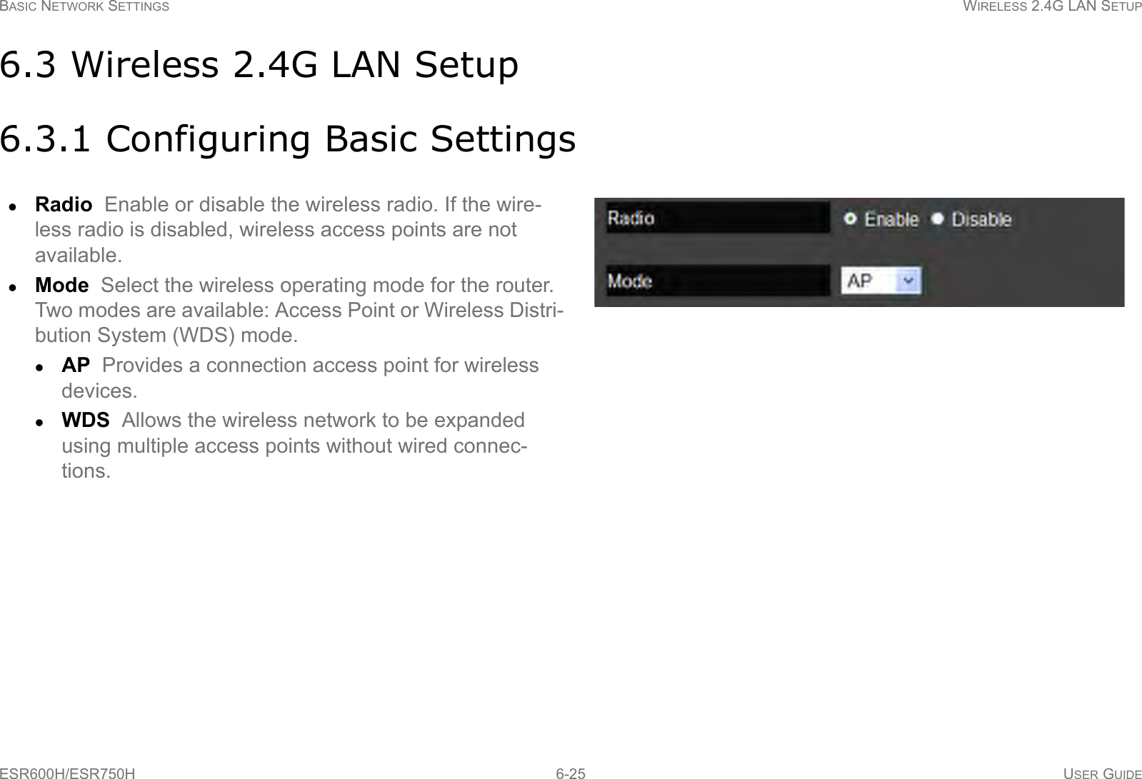 BASIC NETWORK SETTINGS WIRELESS 2.4G LAN SETUPESR600H/ESR750H 6-25 USER GUIDE6.3 Wireless 2.4G LAN Setup6.3.1 Configuring Basic SettingsRadio  Enable or disable the wireless radio. If the wire-less radio is disabled, wireless access points are not available.Mode  Select the wireless operating mode for the router. Two modes are available: Access Point or Wireless Distri-bution System (WDS) mode.AP  Provides a connection access point for wireless devices.WDS  Allows the wireless network to be expanded using multiple access points without wired connec-tions.