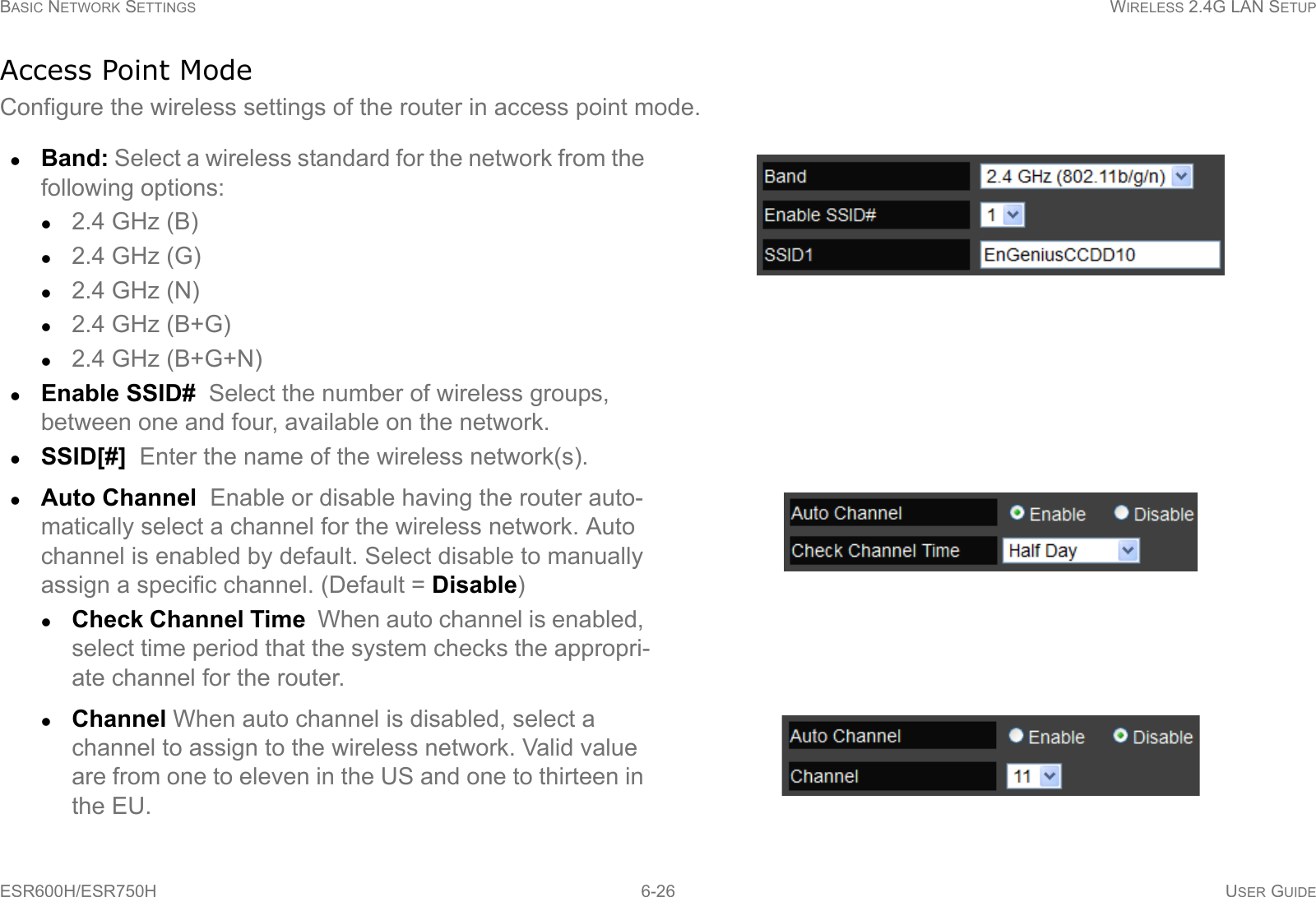 BASIC NETWORK SETTINGS WIRELESS 2.4G LAN SETUPESR600H/ESR750H 6-26 USER GUIDEAccess Point ModeConfigure the wireless settings of the router in access point mode.Band: Select a wireless standard for the network from the following options:2.4 GHz (B)2.4 GHz (G)2.4 GHz (N)2.4 GHz (B+G)2.4 GHz (B+G+N)Enable SSID#  Select the number of wireless groups, between one and four, available on the network.SSID[#]  Enter the name of the wireless network(s).Auto Channel  Enable or disable having the router auto-matically select a channel for the wireless network. Auto channel is enabled by default. Select disable to manually assign a specific channel. (Default = Disable)Check Channel Time  When auto channel is enabled, select time period that the system checks the appropri-ate channel for the router.Channel When auto channel is disabled, select a channel to assign to the wireless network. Valid value are from one to eleven in the US and one to thirteen in the EU.