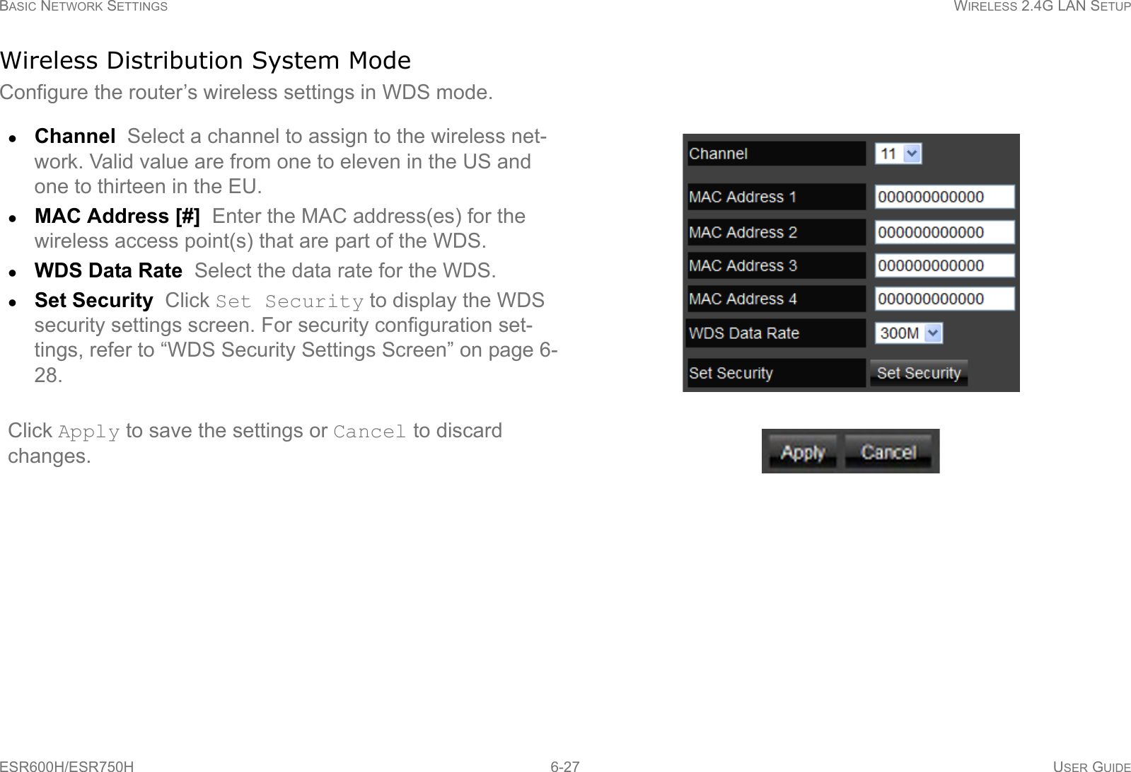 BASIC NETWORK SETTINGS WIRELESS 2.4G LAN SETUPESR600H/ESR750H 6-27 USER GUIDEWireless Distribution System ModeConfigure the router’s wireless settings in WDS mode.Channel  Select a channel to assign to the wireless net-work. Valid value are from one to eleven in the US and one to thirteen in the EU.MAC Address [#]  Enter the MAC address(es) for the wireless access point(s) that are part of the WDS.WDS Data Rate  Select the data rate for the WDS.Set Security  Click Set Security to display the WDS security settings screen. For security configuration set-tings, refer to “WDS Security Settings Screen” on page 6-28.Click Apply to save the settings or Cancel to discard changes.