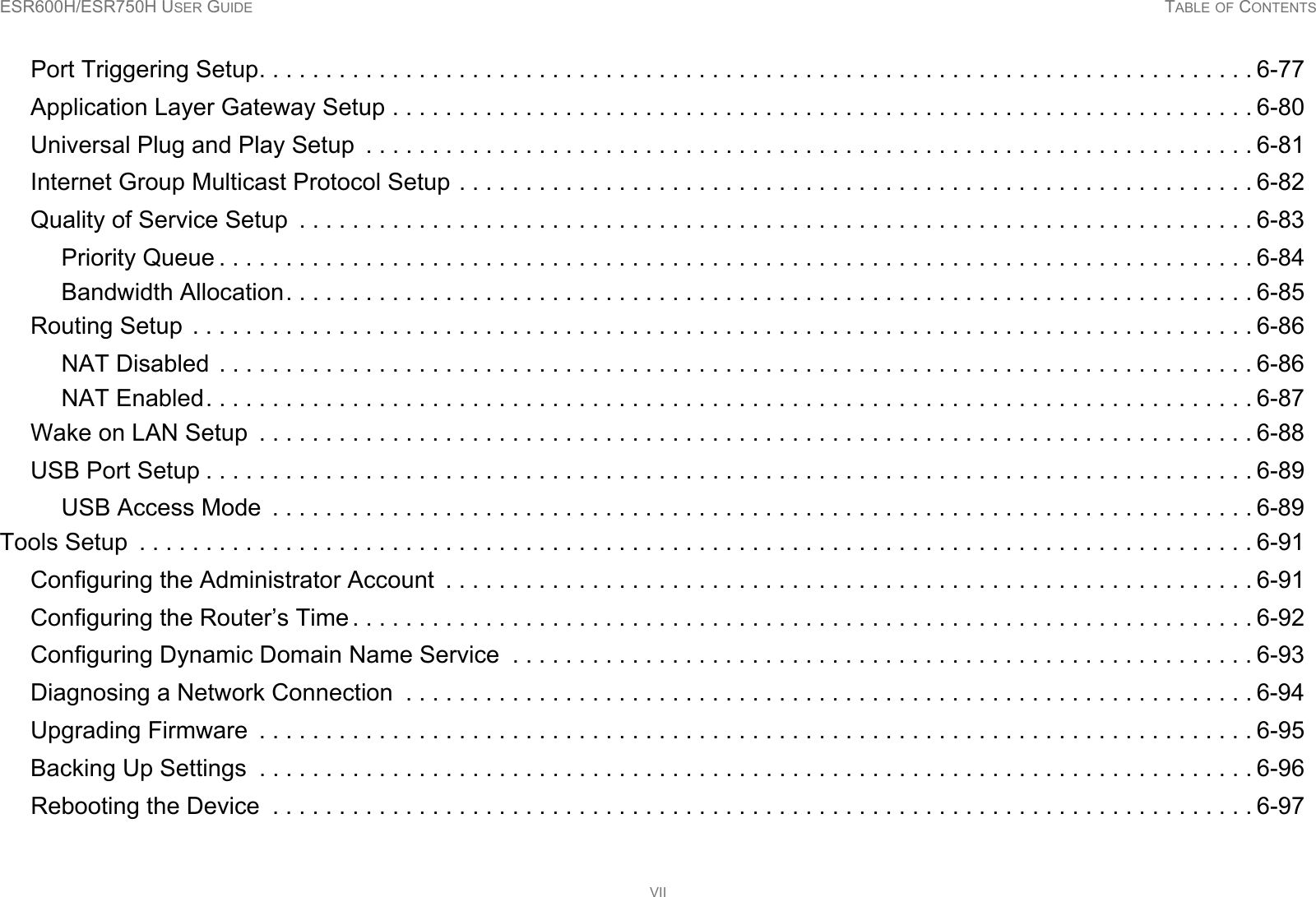 ESR600H/ESR750H USER GUIDE TABLE OF CONTENTSVIIPort Triggering Setup. . . . . . . . . . . . . . . . . . . . . . . . . . . . . . . . . . . . . . . . . . . . . . . . . . . . . . . . . . . . . . . . . . . . . . . . . . . 6-77Application Layer Gateway Setup . . . . . . . . . . . . . . . . . . . . . . . . . . . . . . . . . . . . . . . . . . . . . . . . . . . . . . . . . . . . . . . . . 6-80Universal Plug and Play Setup  . . . . . . . . . . . . . . . . . . . . . . . . . . . . . . . . . . . . . . . . . . . . . . . . . . . . . . . . . . . . . . . . . . . 6-81Internet Group Multicast Protocol Setup . . . . . . . . . . . . . . . . . . . . . . . . . . . . . . . . . . . . . . . . . . . . . . . . . . . . . . . . . . . . 6-82Quality of Service Setup  . . . . . . . . . . . . . . . . . . . . . . . . . . . . . . . . . . . . . . . . . . . . . . . . . . . . . . . . . . . . . . . . . . . . . . . . 6-83Priority Queue . . . . . . . . . . . . . . . . . . . . . . . . . . . . . . . . . . . . . . . . . . . . . . . . . . . . . . . . . . . . . . . . . . . . . . . . . . . . . . 6-84Bandwidth Allocation. . . . . . . . . . . . . . . . . . . . . . . . . . . . . . . . . . . . . . . . . . . . . . . . . . . . . . . . . . . . . . . . . . . . . . . . . 6-85Routing Setup  . . . . . . . . . . . . . . . . . . . . . . . . . . . . . . . . . . . . . . . . . . . . . . . . . . . . . . . . . . . . . . . . . . . . . . . . . . . . . . . . 6-86NAT Disabled  . . . . . . . . . . . . . . . . . . . . . . . . . . . . . . . . . . . . . . . . . . . . . . . . . . . . . . . . . . . . . . . . . . . . . . . . . . . . . . 6-86NAT Enabled. . . . . . . . . . . . . . . . . . . . . . . . . . . . . . . . . . . . . . . . . . . . . . . . . . . . . . . . . . . . . . . . . . . . . . . . . . . . . . . 6-87Wake on LAN Setup  . . . . . . . . . . . . . . . . . . . . . . . . . . . . . . . . . . . . . . . . . . . . . . . . . . . . . . . . . . . . . . . . . . . . . . . . . . . 6-88USB Port Setup . . . . . . . . . . . . . . . . . . . . . . . . . . . . . . . . . . . . . . . . . . . . . . . . . . . . . . . . . . . . . . . . . . . . . . . . . . . . . . . 6-89USB Access Mode  . . . . . . . . . . . . . . . . . . . . . . . . . . . . . . . . . . . . . . . . . . . . . . . . . . . . . . . . . . . . . . . . . . . . . . . . . . 6-89Tools Setup  . . . . . . . . . . . . . . . . . . . . . . . . . . . . . . . . . . . . . . . . . . . . . . . . . . . . . . . . . . . . . . . . . . . . . . . . . . . . . . . . . . . . 6-91Configuring the Administrator Account  . . . . . . . . . . . . . . . . . . . . . . . . . . . . . . . . . . . . . . . . . . . . . . . . . . . . . . . . . . . . . 6-91Configuring the Router’s Time . . . . . . . . . . . . . . . . . . . . . . . . . . . . . . . . . . . . . . . . . . . . . . . . . . . . . . . . . . . . . . . . . . . . 6-92Configuring Dynamic Domain Name Service  . . . . . . . . . . . . . . . . . . . . . . . . . . . . . . . . . . . . . . . . . . . . . . . . . . . . . . . . 6-93Diagnosing a Network Connection  . . . . . . . . . . . . . . . . . . . . . . . . . . . . . . . . . . . . . . . . . . . . . . . . . . . . . . . . . . . . . . . . 6-94Upgrading Firmware  . . . . . . . . . . . . . . . . . . . . . . . . . . . . . . . . . . . . . . . . . . . . . . . . . . . . . . . . . . . . . . . . . . . . . . . . . . . 6-95Backing Up Settings  . . . . . . . . . . . . . . . . . . . . . . . . . . . . . . . . . . . . . . . . . . . . . . . . . . . . . . . . . . . . . . . . . . . . . . . . . . . 6-96Rebooting the Device  . . . . . . . . . . . . . . . . . . . . . . . . . . . . . . . . . . . . . . . . . . . . . . . . . . . . . . . . . . . . . . . . . . . . . . . . . . 6-97