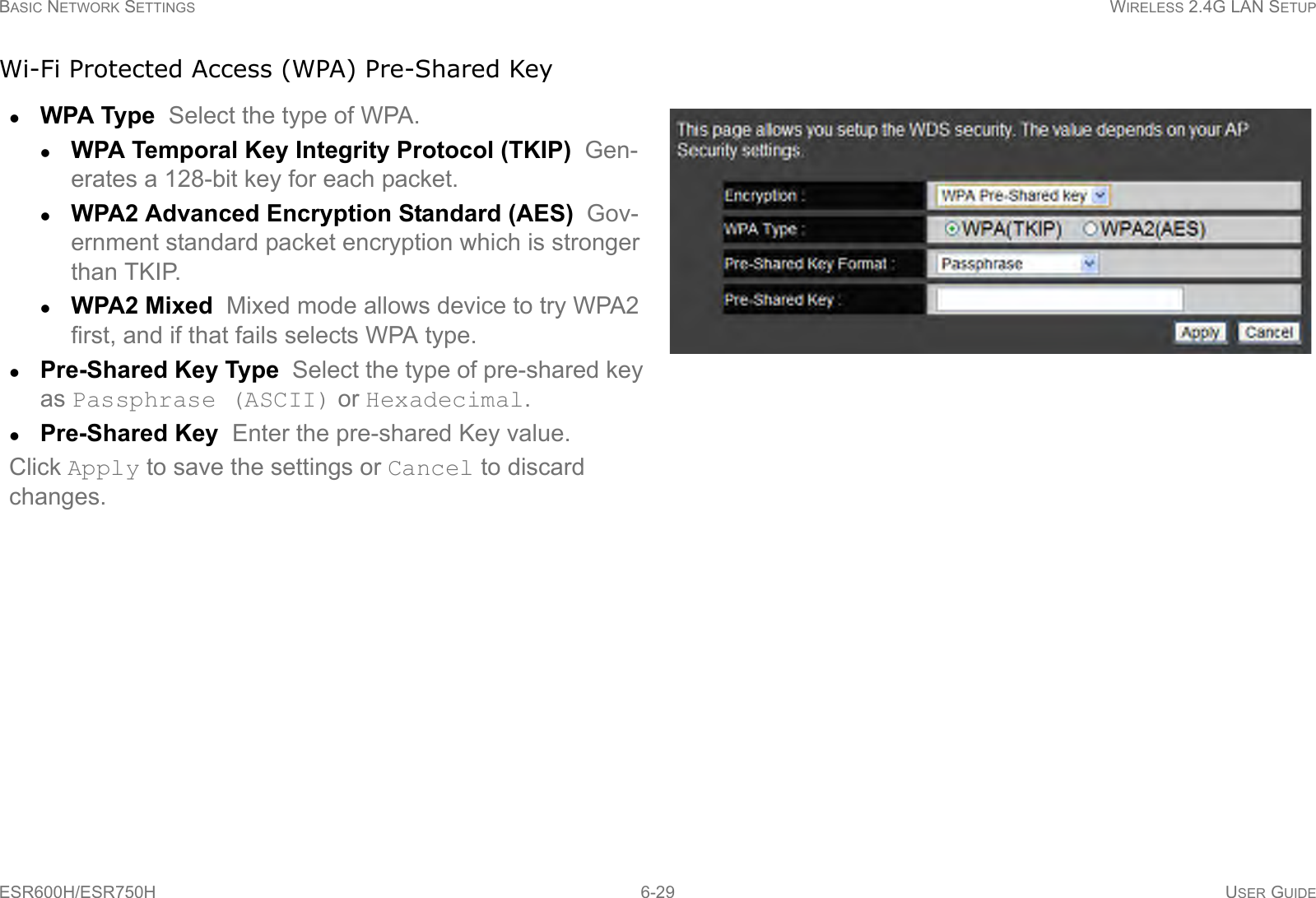 BASIC NETWORK SETTINGS WIRELESS 2.4G LAN SETUPESR600H/ESR750H 6-29 USER GUIDEWi-Fi Protected Access (WPA) Pre-Shared KeyWPA Type  Select the type of WPA. WPA Temporal Key Integrity Protocol (TKIP)  Gen-erates a 128-bit key for each packet.WPA2 Advanced Encryption Standard (AES)  Gov-ernment standard packet encryption which is stronger than TKIP.WPA2 Mixed  Mixed mode allows device to try WPA2 first, and if that fails selects WPA type.Pre-Shared Key Type  Select the type of pre-shared key as Passphrase (ASCII) or Hexadecimal.Pre-Shared Key  Enter the pre-shared Key value.Click Apply to save the settings or Cancel to discard changes.