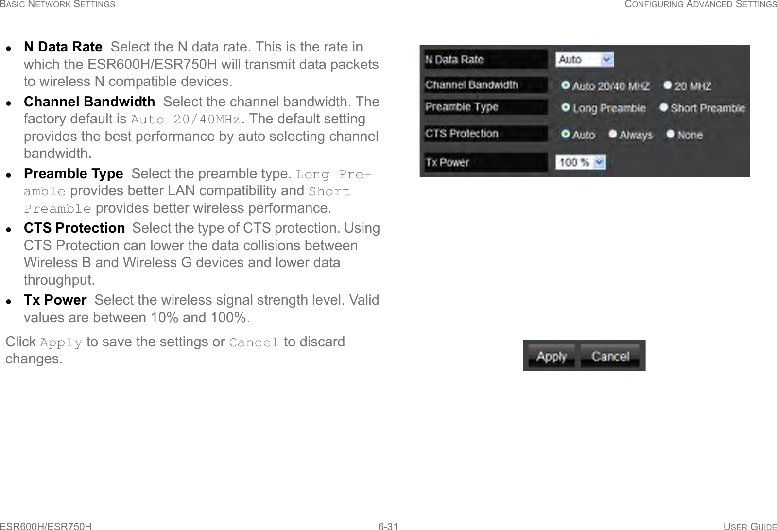 BASIC NETWORK SETTINGS CONFIGURING ADVANCED SETTINGSESR600H/ESR750H 6-31 USER GUIDEN Data Rate  Select the N data rate. This is the rate in which the ESR600H/ESR750H will transmit data packets to wireless N compatible devices.Channel Bandwidth  Select the channel bandwidth. The factory default is Auto 20/40MHz. The default setting provides the best performance by auto selecting channel bandwidth.Preamble Type  Select the preamble type. Long Pre-amble provides better LAN compatibility and Short Preamble provides better wireless performance.CTS Protection  Select the type of CTS protection. Using CTS Protection can lower the data collisions between Wireless B and Wireless G devices and lower data throughput.Tx Power  Select the wireless signal strength level. Valid values are between 10% and 100%.Click Apply to save the settings or Cancel to discard changes.
