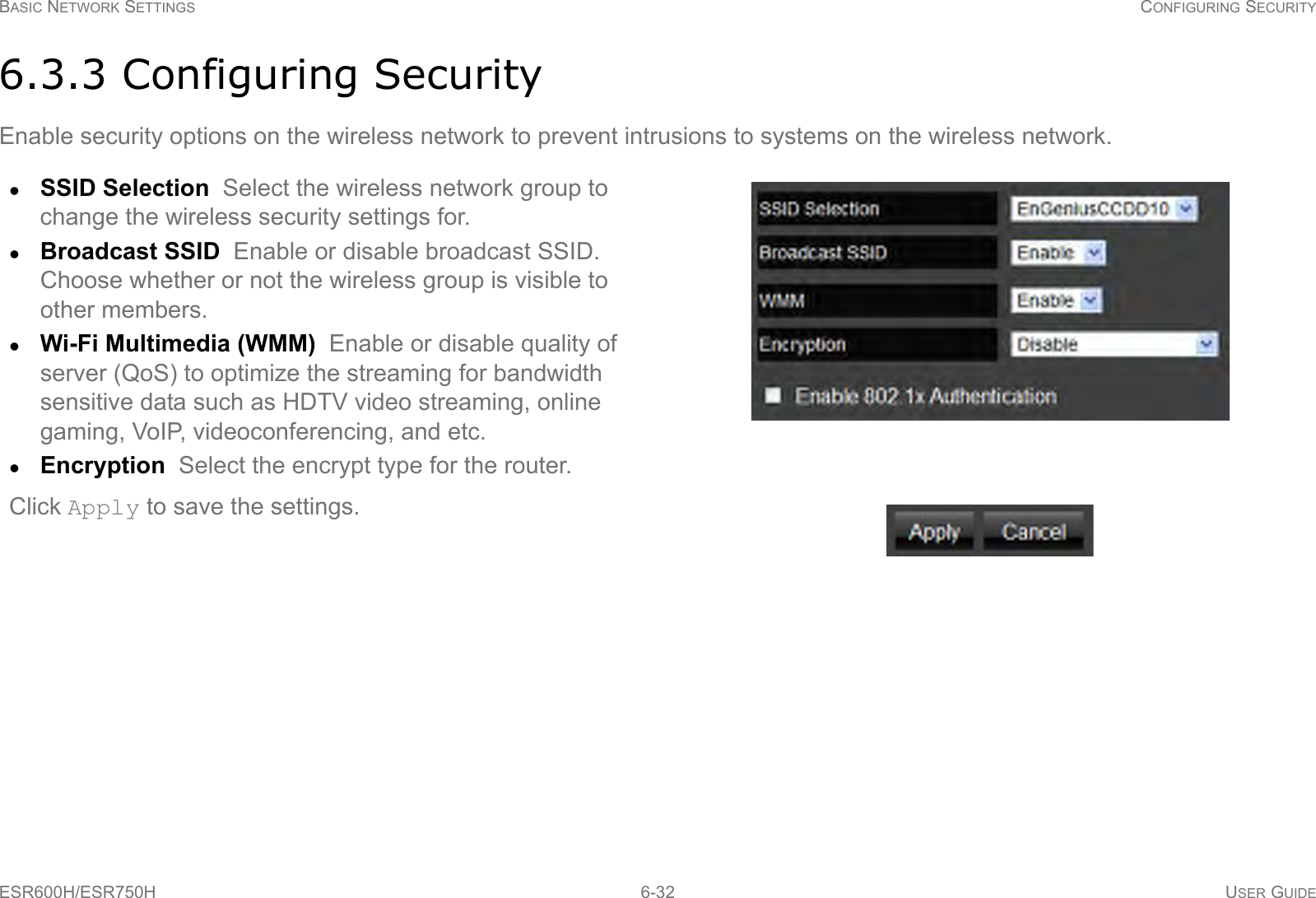 BASIC NETWORK SETTINGS CONFIGURING SECURITYESR600H/ESR750H 6-32 USER GUIDE6.3.3 Configuring SecurityEnable security options on the wireless network to prevent intrusions to systems on the wireless network.SSID Selection  Select the wireless network group to change the wireless security settings for.Broadcast SSID  Enable or disable broadcast SSID. Choose whether or not the wireless group is visible to other members.Wi-Fi Multimedia (WMM)  Enable or disable quality of server (QoS) to optimize the streaming for bandwidth sensitive data such as HDTV video streaming, online gaming, VoIP, videoconferencing, and etc.Encryption  Select the encrypt type for the router.Click Apply to save the settings.