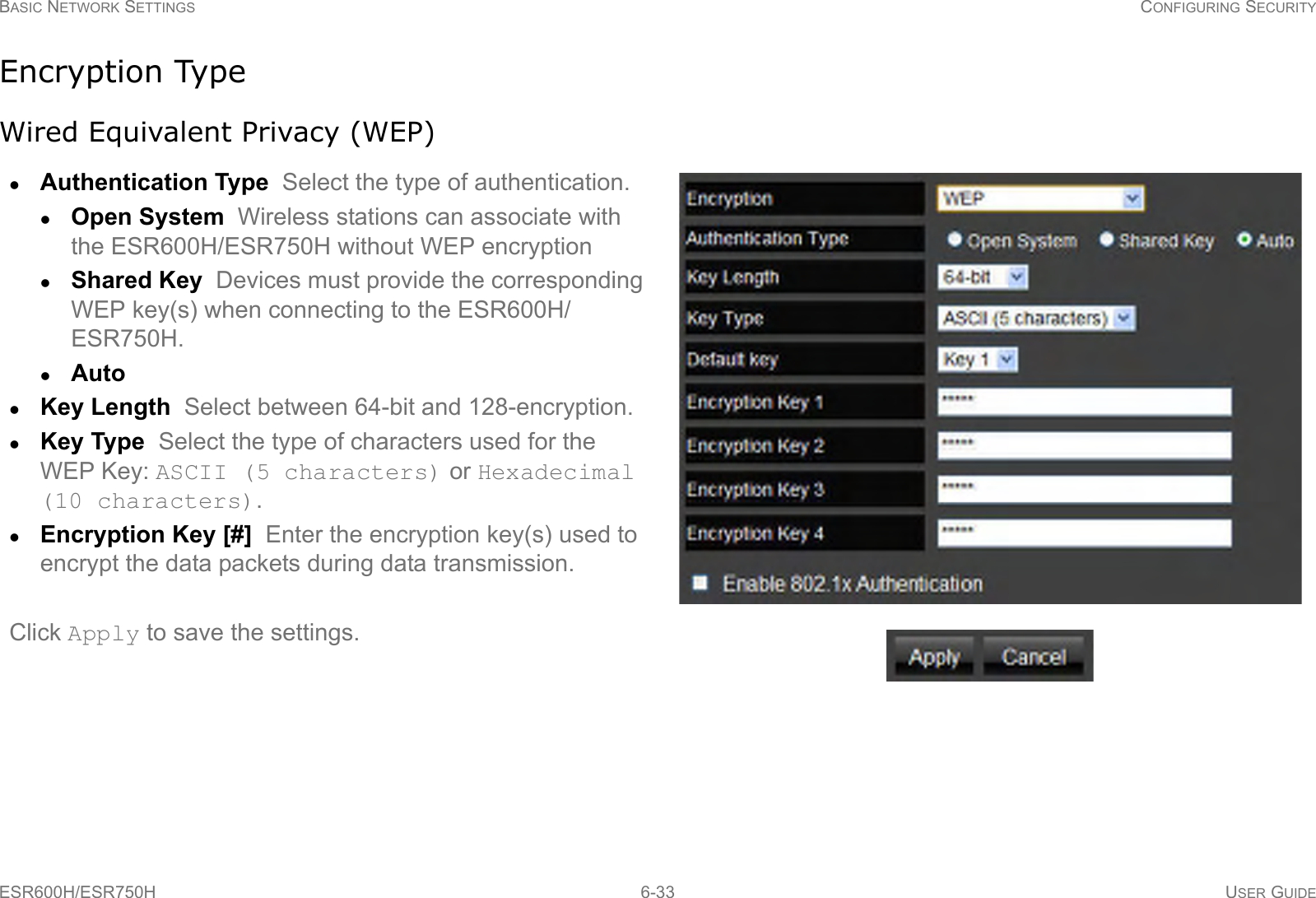 BASIC NETWORK SETTINGS CONFIGURING SECURITYESR600H/ESR750H 6-33 USER GUIDEEncryption TypeWired Equivalent Privacy (WEP)Authentication Type  Select the type of authentication. Open System  Wireless stations can associate with the ESR600H/ESR750H without WEP encryptionShared Key  Devices must provide the corresponding WEP key(s) when connecting to the ESR600H/ESR750H.Auto  Key Length  Select between 64-bit and 128-encryption.Key Type  Select the type of characters used for the WEP Key: ASCII (5 characters) or Hexadecimal (10 characters).Encryption Key [#]  Enter the encryption key(s) used to encrypt the data packets during data transmission.Click Apply to save the settings.