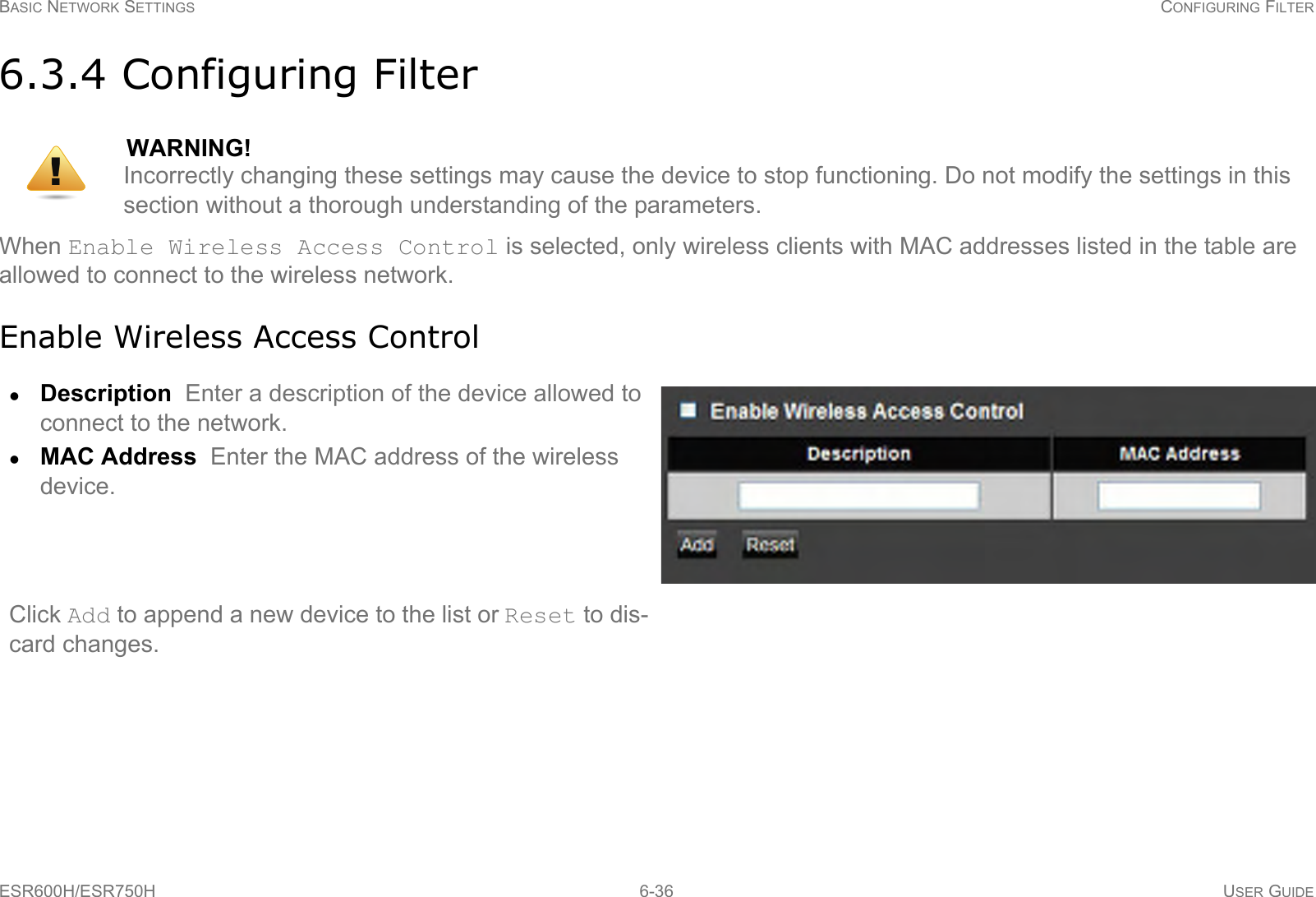 BASIC NETWORK SETTINGS CONFIGURING FILTERESR600H/ESR750H 6-36 USER GUIDE6.3.4 Configuring FilterWhen Enable Wireless Access Control is selected, only wireless clients with MAC addresses listed in the table are allowed to connect to the wireless network.Enable Wireless Access ControlWARNING!Incorrectly changing these settings may cause the device to stop functioning. Do not modify the settings in this section without a thorough understanding of the parameters.Description  Enter a description of the device allowed to connect to the network.MAC Address  Enter the MAC address of the wireless device.Click Add to append a new device to the list or Reset to dis-card changes.!