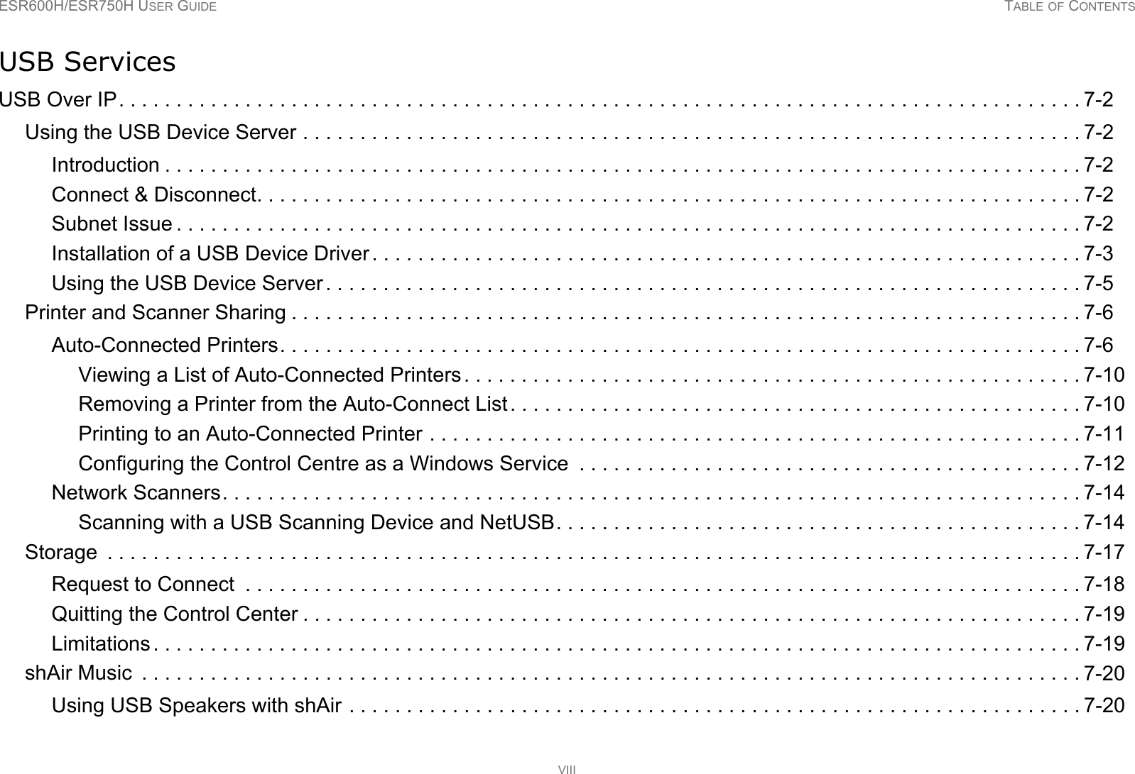 ESR600H/ESR750H USER GUIDE TABLE OF CONTENTSVIIIUSB ServicesUSB Over IP. . . . . . . . . . . . . . . . . . . . . . . . . . . . . . . . . . . . . . . . . . . . . . . . . . . . . . . . . . . . . . . . . . . . . . . . . . . . . . . . . . . . 7-2Using the USB Device Server . . . . . . . . . . . . . . . . . . . . . . . . . . . . . . . . . . . . . . . . . . . . . . . . . . . . . . . . . . . . . . . . . . . . 7-2Introduction . . . . . . . . . . . . . . . . . . . . . . . . . . . . . . . . . . . . . . . . . . . . . . . . . . . . . . . . . . . . . . . . . . . . . . . . . . . . . . . . 7-2Connect &amp; Disconnect. . . . . . . . . . . . . . . . . . . . . . . . . . . . . . . . . . . . . . . . . . . . . . . . . . . . . . . . . . . . . . . . . . . . . . . . 7-2Subnet Issue . . . . . . . . . . . . . . . . . . . . . . . . . . . . . . . . . . . . . . . . . . . . . . . . . . . . . . . . . . . . . . . . . . . . . . . . . . . . . . . 7-2Installation of a USB Device Driver . . . . . . . . . . . . . . . . . . . . . . . . . . . . . . . . . . . . . . . . . . . . . . . . . . . . . . . . . . . . . . 7-3Using the USB Device Server . . . . . . . . . . . . . . . . . . . . . . . . . . . . . . . . . . . . . . . . . . . . . . . . . . . . . . . . . . . . . . . . . . 7-5Printer and Scanner Sharing . . . . . . . . . . . . . . . . . . . . . . . . . . . . . . . . . . . . . . . . . . . . . . . . . . . . . . . . . . . . . . . . . . . . . 7-6Auto-Connected Printers. . . . . . . . . . . . . . . . . . . . . . . . . . . . . . . . . . . . . . . . . . . . . . . . . . . . . . . . . . . . . . . . . . . . . . 7-6Viewing a List of Auto-Connected Printers. . . . . . . . . . . . . . . . . . . . . . . . . . . . . . . . . . . . . . . . . . . . . . . . . . . . . . 7-10Removing a Printer from the Auto-Connect List. . . . . . . . . . . . . . . . . . . . . . . . . . . . . . . . . . . . . . . . . . . . . . . . . . 7-10Printing to an Auto-Connected Printer . . . . . . . . . . . . . . . . . . . . . . . . . . . . . . . . . . . . . . . . . . . . . . . . . . . . . . . . . 7-11Configuring the Control Centre as a Windows Service  . . . . . . . . . . . . . . . . . . . . . . . . . . . . . . . . . . . . . . . . . . . . 7-12Network Scanners. . . . . . . . . . . . . . . . . . . . . . . . . . . . . . . . . . . . . . . . . . . . . . . . . . . . . . . . . . . . . . . . . . . . . . . . . . . 7-14Scanning with a USB Scanning Device and NetUSB. . . . . . . . . . . . . . . . . . . . . . . . . . . . . . . . . . . . . . . . . . . . . . 7-14Storage  . . . . . . . . . . . . . . . . . . . . . . . . . . . . . . . . . . . . . . . . . . . . . . . . . . . . . . . . . . . . . . . . . . . . . . . . . . . . . . . . . . . . . 7-17Request to Connect  . . . . . . . . . . . . . . . . . . . . . . . . . . . . . . . . . . . . . . . . . . . . . . . . . . . . . . . . . . . . . . . . . . . . . . . . . 7-18Quitting the Control Center . . . . . . . . . . . . . . . . . . . . . . . . . . . . . . . . . . . . . . . . . . . . . . . . . . . . . . . . . . . . . . . . . . . . 7-19Limitations . . . . . . . . . . . . . . . . . . . . . . . . . . . . . . . . . . . . . . . . . . . . . . . . . . . . . . . . . . . . . . . . . . . . . . . . . . . . . . . . . 7-19shAir Music  . . . . . . . . . . . . . . . . . . . . . . . . . . . . . . . . . . . . . . . . . . . . . . . . . . . . . . . . . . . . . . . . . . . . . . . . . . . . . . . . . . 7-20Using USB Speakers with shAir . . . . . . . . . . . . . . . . . . . . . . . . . . . . . . . . . . . . . . . . . . . . . . . . . . . . . . . . . . . . . . . . 7-20