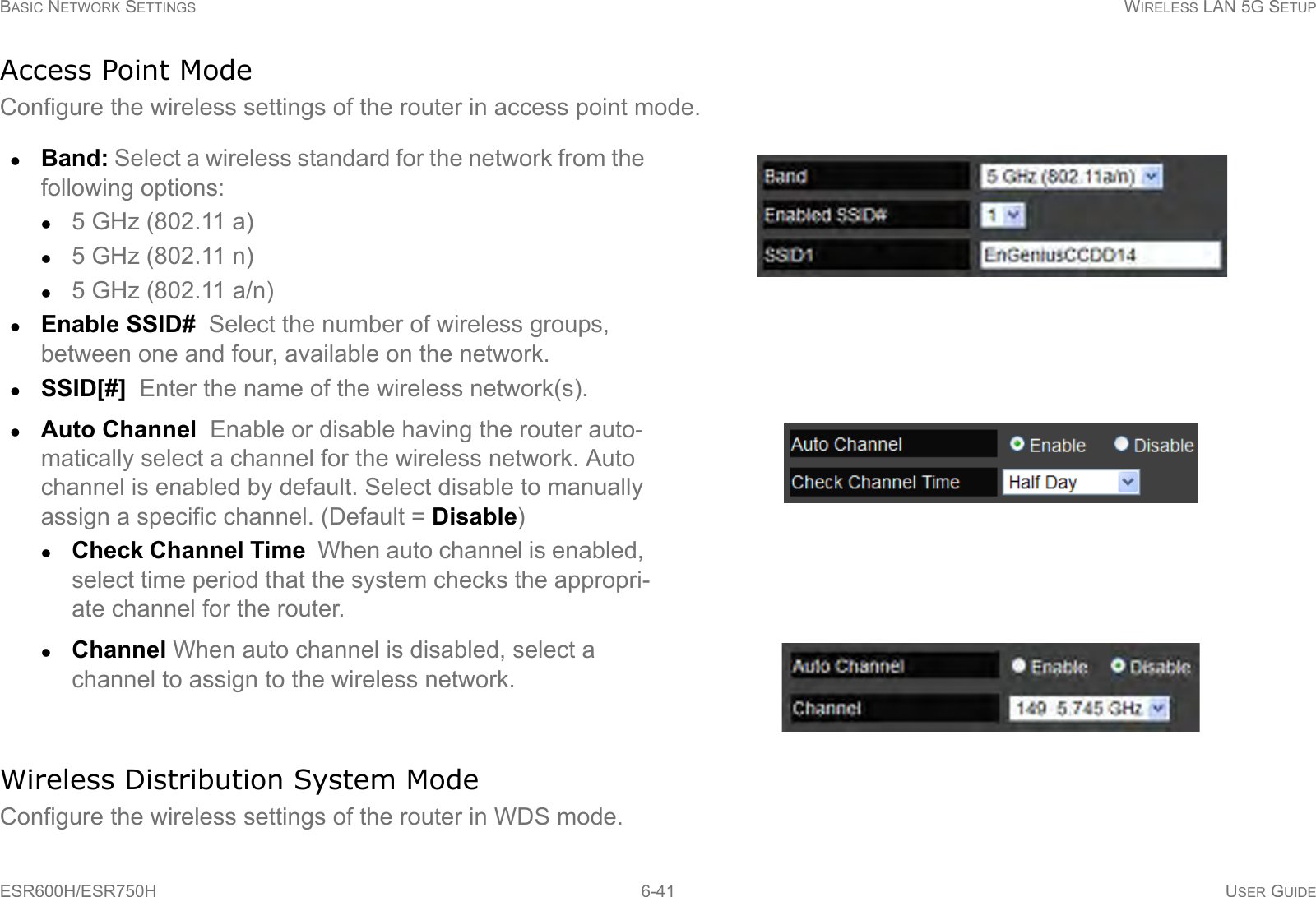 BASIC NETWORK SETTINGS WIRELESS LAN 5G SETUPESR600H/ESR750H 6-41 USER GUIDEAccess Point ModeConfigure the wireless settings of the router in access point mode.Wireless Distribution System ModeConfigure the wireless settings of the router in WDS mode.Band: Select a wireless standard for the network from the following options:5 GHz (802.11 a)5 GHz (802.11 n)5 GHz (802.11 a/n)Enable SSID#  Select the number of wireless groups, between one and four, available on the network.SSID[#]  Enter the name of the wireless network(s).Auto Channel  Enable or disable having the router auto-matically select a channel for the wireless network. Auto channel is enabled by default. Select disable to manually assign a specific channel. (Default = Disable)Check Channel Time  When auto channel is enabled, select time period that the system checks the appropri-ate channel for the router.Channel When auto channel is disabled, select a channel to assign to the wireless network.