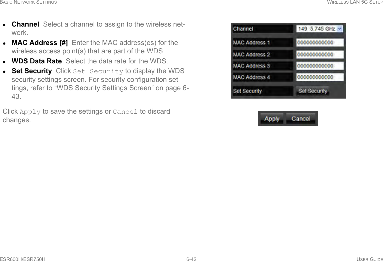 BASIC NETWORK SETTINGS WIRELESS LAN 5G SETUPESR600H/ESR750H 6-42 USER GUIDEChannel  Select a channel to assign to the wireless net-work.MAC Address [#]  Enter the MAC address(es) for the wireless access point(s) that are part of the WDS.WDS Data Rate  Select the data rate for the WDS.Set Security  Click Set Security to display the WDS security settings screen. For security configuration set-tings, refer to “WDS Security Settings Screen” on page 6-43.Click Apply to save the settings or Cancel to discard changes.