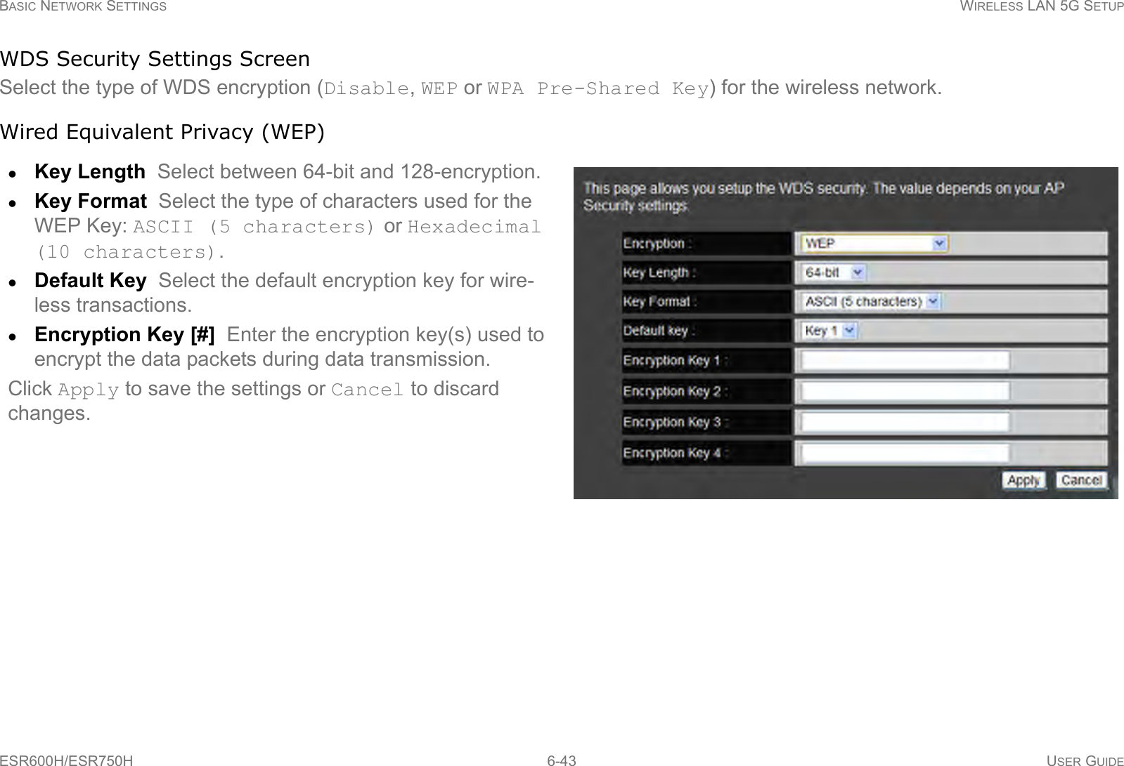 BASIC NETWORK SETTINGS WIRELESS LAN 5G SETUPESR600H/ESR750H 6-43 USER GUIDEWDS Security Settings ScreenSelect the type of WDS encryption (Disable, WEP or WPA Pre-Shared Key) for the wireless network.Wired Equivalent Privacy (WEP)Key Length  Select between 64-bit and 128-encryption.Key Format  Select the type of characters used for the WEP Key: ASCII (5 characters) or Hexadecimal (10 characters).Default Key  Select the default encryption key for wire-less transactions.Encryption Key [#]  Enter the encryption key(s) used to encrypt the data packets during data transmission.Click Apply to save the settings or Cancel to discard changes.