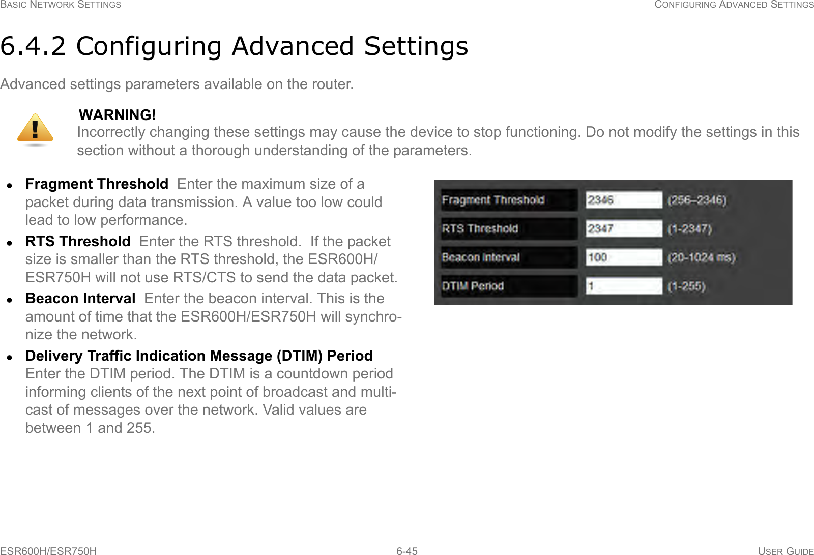 BASIC NETWORK SETTINGS CONFIGURING ADVANCED SETTINGSESR600H/ESR750H 6-45 USER GUIDE6.4.2 Configuring Advanced SettingsAdvanced settings parameters available on the router.WARNING!Incorrectly changing these settings may cause the device to stop functioning. Do not modify the settings in this section without a thorough understanding of the parameters.Fragment Threshold  Enter the maximum size of a packet during data transmission. A value too low could lead to low performance.RTS Threshold  Enter the RTS threshold.  If the packet size is smaller than the RTS threshold, the ESR600H/ESR750H will not use RTS/CTS to send the data packet.Beacon Interval  Enter the beacon interval. This is the amount of time that the ESR600H/ESR750H will synchro-nize the network.Delivery Traffic Indication Message (DTIM) Period  Enter the DTIM period. The DTIM is a countdown period informing clients of the next point of broadcast and multi-cast of messages over the network. Valid values are  between 1 and 255.!