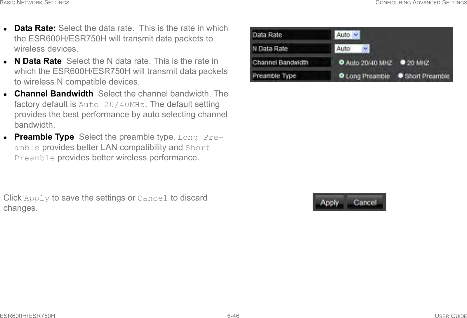 BASIC NETWORK SETTINGS CONFIGURING ADVANCED SETTINGSESR600H/ESR750H 6-46 USER GUIDEData Rate: Select the data rate.  This is the rate in which the ESR600H/ESR750H will transmit data packets to wireless devices.N Data Rate  Select the N data rate. This is the rate in which the ESR600H/ESR750H will transmit data packets to wireless N compatible devices.Channel Bandwidth  Select the channel bandwidth. The factory default is Auto 20/40MHz. The default setting provides the best performance by auto selecting channel bandwidth.Preamble Type  Select the preamble type. Long Pre-amble provides better LAN compatibility and Short Preamble provides better wireless performance.Country Selection  Select the country where the wire-less network is located. Click Apply to save the settings or Cancel to discard changes.