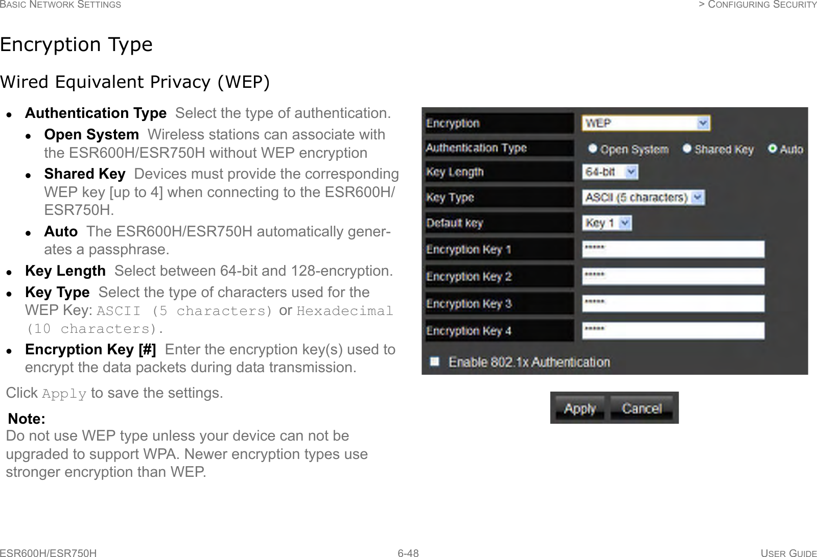 BASIC NETWORK SETTINGS  &gt; CONFIGURING SECURITYESR600H/ESR750H 6-48 USER GUIDEEncryption TypeWired Equivalent Privacy (WEP)Authentication Type  Select the type of authentication. Open System  Wireless stations can associate with the ESR600H/ESR750H without WEP encryptionShared Key  Devices must provide the corresponding WEP key [up to 4] when connecting to the ESR600H/ESR750H.Auto  The ESR600H/ESR750H automatically gener-ates a passphrase.Key Length  Select between 64-bit and 128-encryption.Key Type  Select the type of characters used for the WEP Key: ASCII (5 characters) or Hexadecimal (10 characters).Encryption Key [#]  Enter the encryption key(s) used to encrypt the data packets during data transmission.Click Apply to save the settings.Note:Do not use WEP type unless your device can not be upgraded to support WPA. Newer encryption types use stronger encryption than WEP.