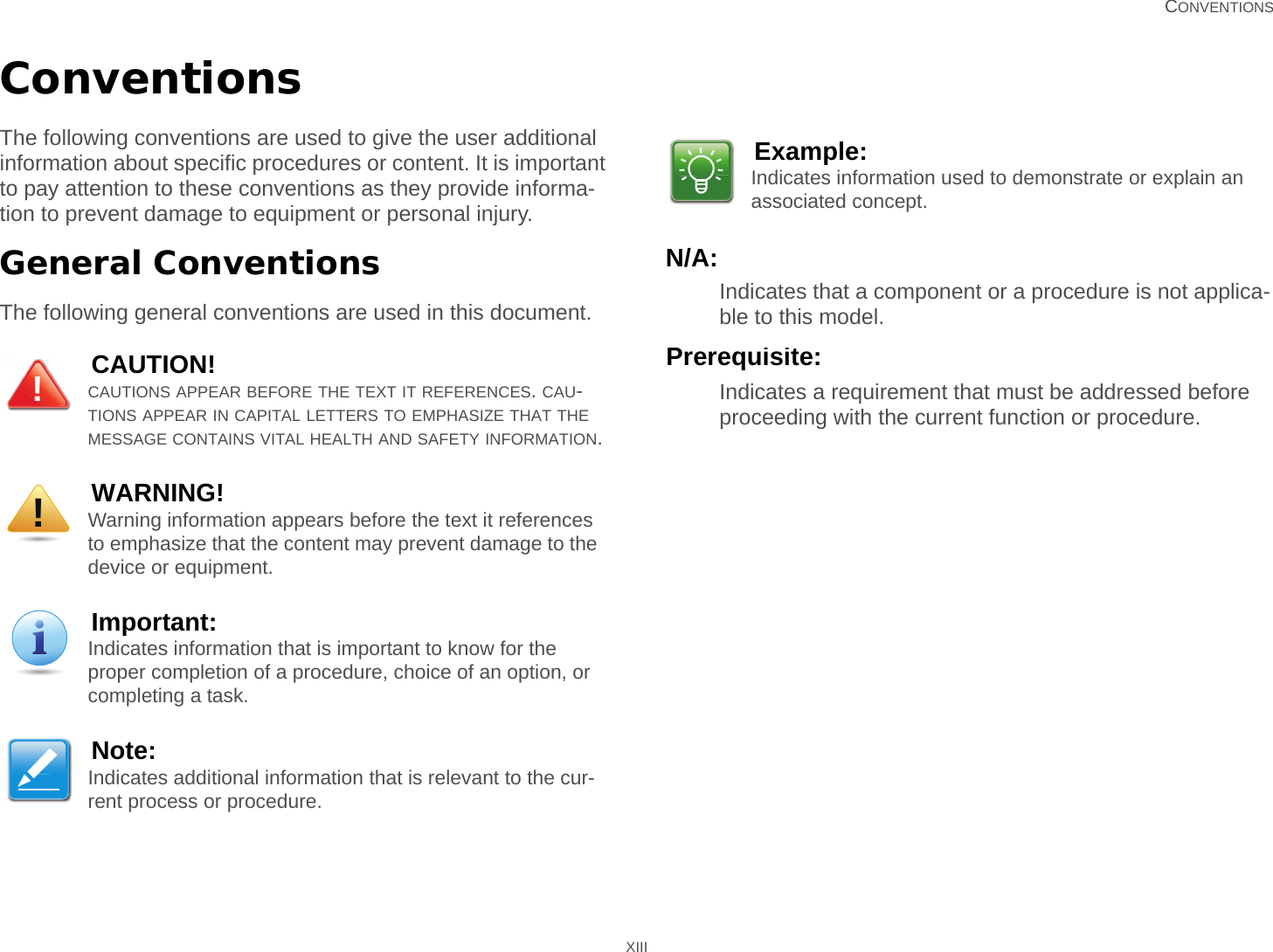   CONVENTIONS XIIIConventionsThe following conventions are used to give the user additional information about specific procedures or content. It is important to pay attention to these conventions as they provide informa-tion to prevent damage to equipment or personal injury.General ConventionsThe following general conventions are used in this document.N/A:Indicates that a component or a procedure is not applica-ble to this model.Prerequisite:Indicates a requirement that must be addressed before proceeding with the current function or procedure.CAUTION!CAUTIONS APPEAR BEFORE THE TEXT IT REFERENCES. CAU-TIONS APPEAR IN CAPITAL LETTERS TO EMPHASIZE THAT THE MESSAGE CONTAINS VITAL HEALTH AND SAFETY INFORMATION.WARNING!Warning information appears before the text it references to emphasize that the content may prevent damage to the device or equipment.Important:Indicates information that is important to know for the proper completion of a procedure, choice of an option, or completing a task.Note:Indicates additional information that is relevant to the cur-rent process or procedure.!!Example:Indicates information used to demonstrate or explain an associated concept.