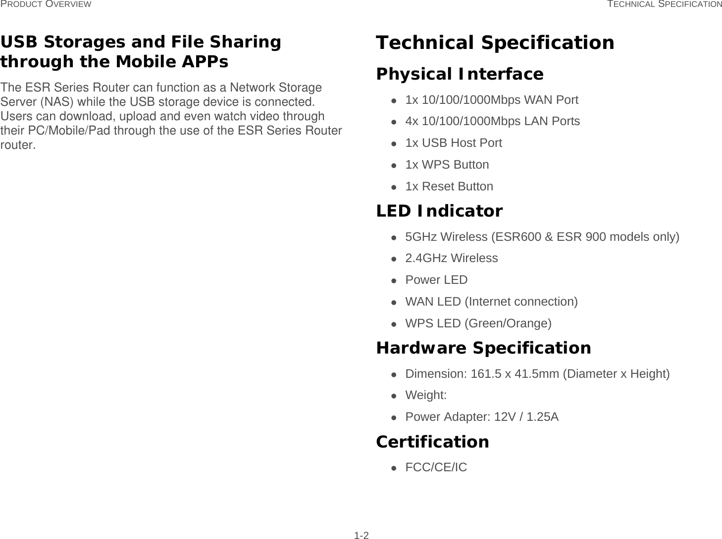 PRODUCT OVERVIEW TECHNICAL SPECIFICATION 1-2USB Storages and File Sharing through the Mobile APPsThe ESR Series Router can function as a Network Storage Server (NAS) while the USB storage device is connected. Users can download, upload and even watch video through their PC/Mobile/Pad through the use of the ESR Series Router router.Technical SpecificationPhysical Interface1x 10/100/1000Mbps WAN Port4x 10/100/1000Mbps LAN Ports1x USB Host Port1x WPS Button1x Reset ButtonLED Indicator5GHz Wireless (ESR600 &amp; ESR 900 models only)2.4GHz WirelessPower LEDWAN LED (Internet connection)WPS LED (Green/Orange)Hardware SpecificationDimension: 161.5 x 41.5mm (Diameter x Height)Weight:Power Adapter: 12V / 1.25ACertificationFCC/CE/IC