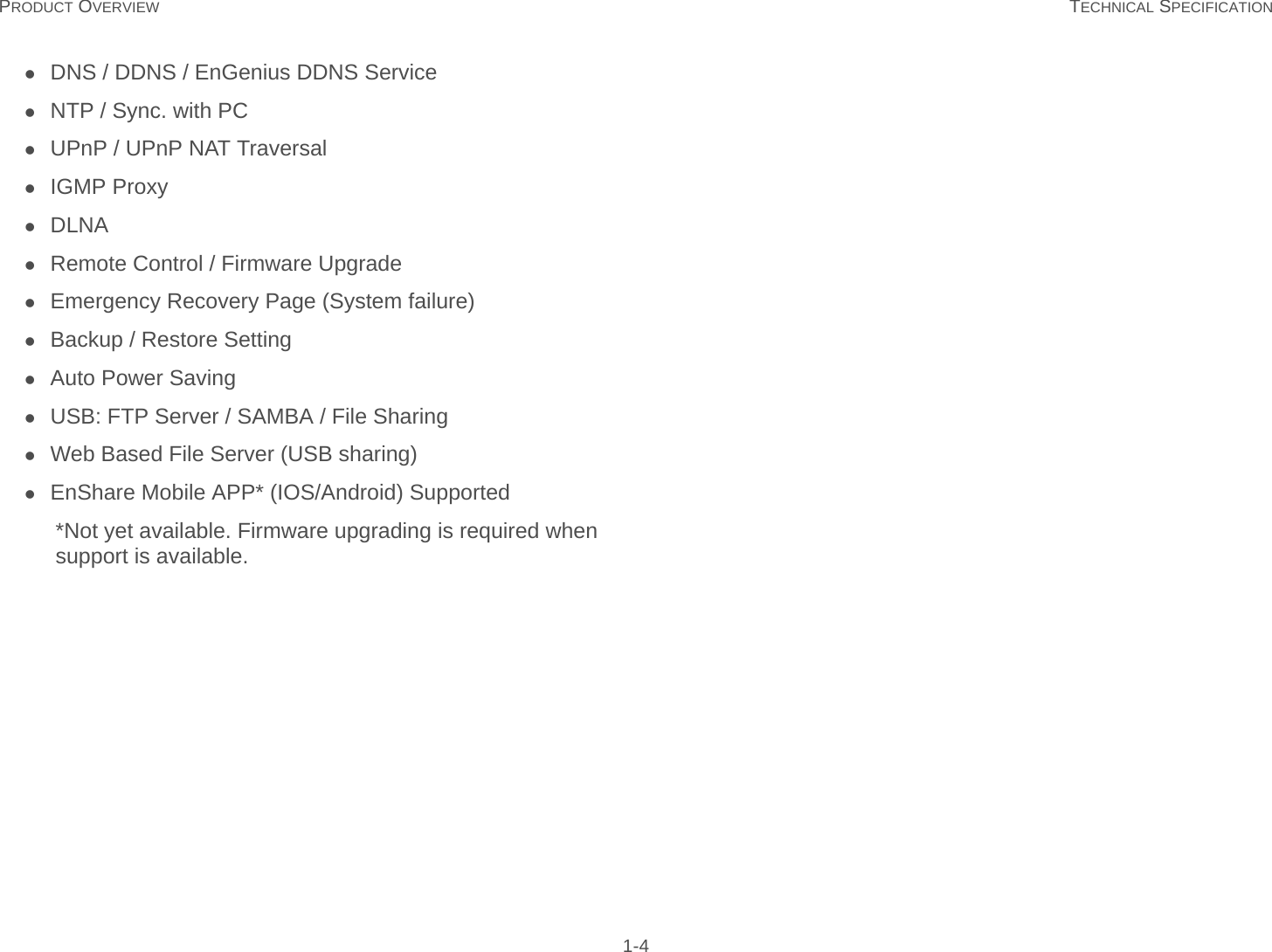 PRODUCT OVERVIEW TECHNICAL SPECIFICATION 1-4DNS / DDNS / EnGenius DDNS ServiceNTP / Sync. with PCUPnP / UPnP NAT TraversalIGMP ProxyDLNARemote Control / Firmware UpgradeEmergency Recovery Page (System failure)Backup / Restore SettingAuto Power SavingUSB: FTP Server / SAMBA / File SharingWeb Based File Server (USB sharing)EnShare Mobile APP* (IOS/Android) Supported*Not yet available. Firmware upgrading is required when support is available.