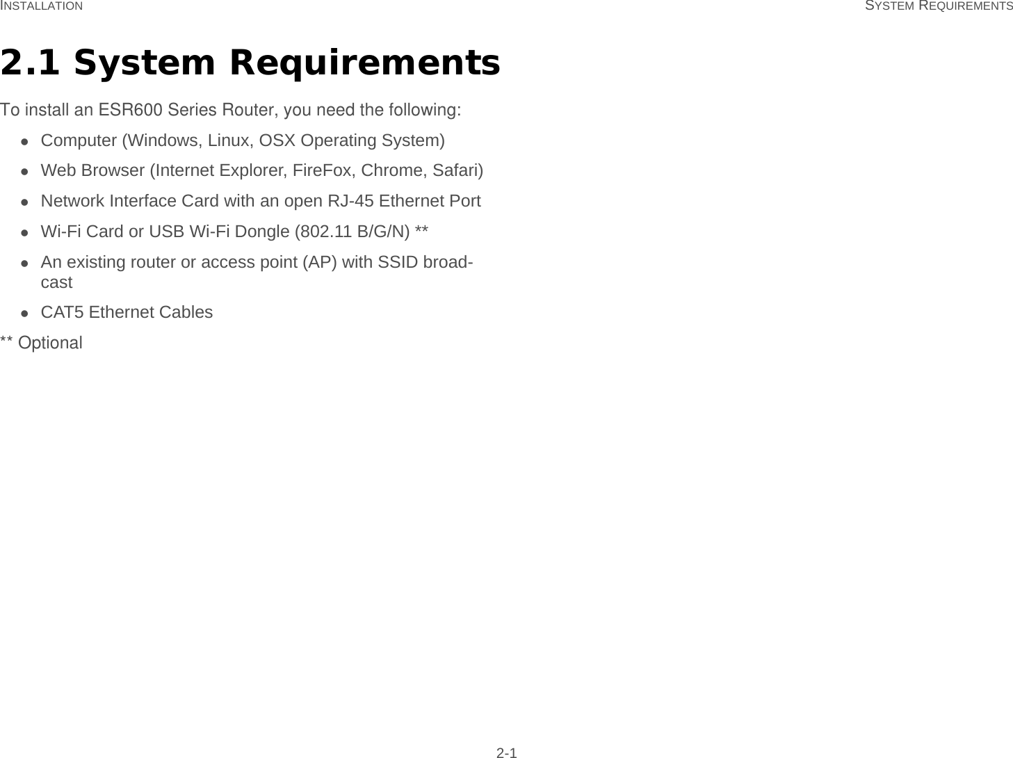 INSTALLATION SYSTEM REQUIREMENTS 2-12.1 System RequirementsTo install an ESR600 Series Router, you need the following:Computer (Windows, Linux, OSX Operating System)Web Browser (Internet Explorer, FireFox, Chrome, Safari)Network Interface Card with an open RJ-45 Ethernet PortWi-Fi Card or USB Wi-Fi Dongle (802.11 B/G/N) **An existing router or access point (AP) with SSID broad-castCAT5 Ethernet Cables** Optional