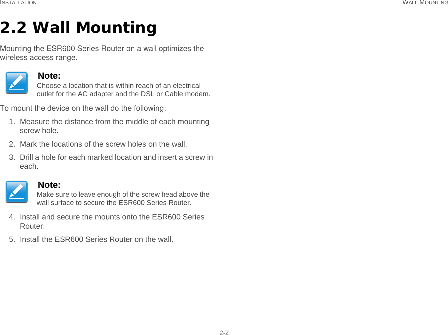 INSTALLATION WALL MOUNTING 2-22.2 Wall MountingMounting the ESR600 Series Router on a wall optimizes the wireless access range.To mount the device on the wall do the following: 1. Measure the distance from the middle of each mounting screw hole.2. Mark the locations of the screw holes on the wall.3. Drill a hole for each marked location and insert a screw in each.4. Install and secure the mounts onto the ESR600 Series Router.5. Install the ESR600 Series Router on the wall.Note:Choose a location that is within reach of an electrical outlet for the AC adapter and the DSL or Cable modem.Note:Make sure to leave enough of the screw head above the wall surface to secure the ESR600 Series Router.