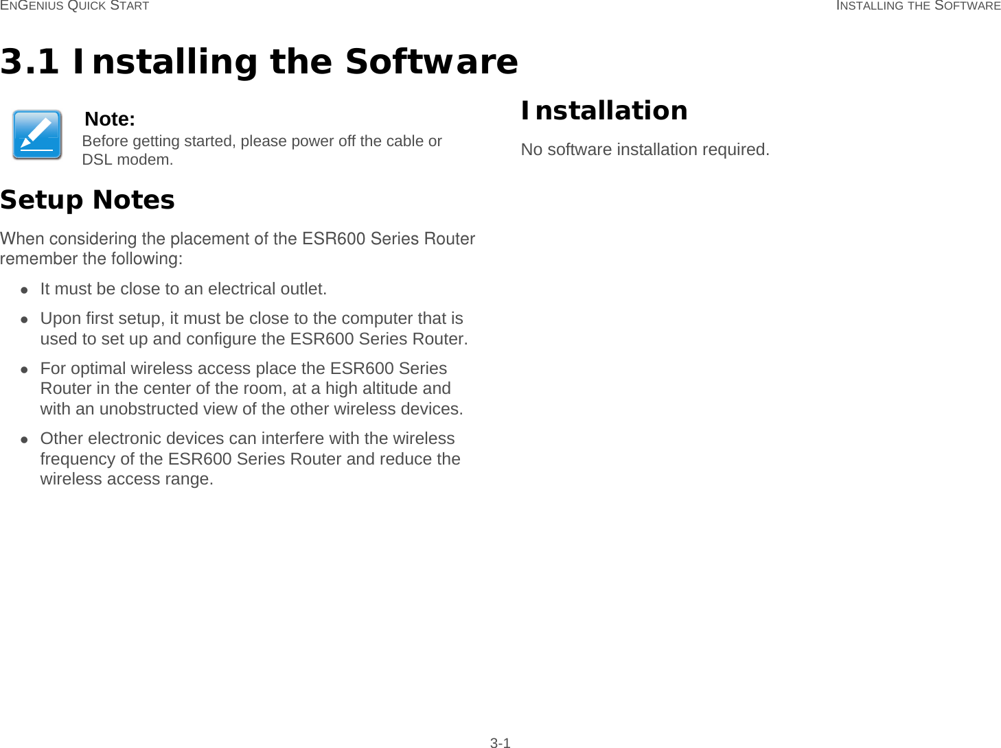 ENGENIUS QUICK START INSTALLING THE SOFTWARE 3-13.1 Installing the SoftwareSetup NotesWhen considering the placement of the ESR600 Series Router remember the following:It must be close to an electrical outlet.Upon first setup, it must be close to the computer that is used to set up and configure the ESR600 Series Router.For optimal wireless access place the ESR600 Series Router in the center of the room, at a high altitude and with an unobstructed view of the other wireless devices.Other electronic devices can interfere with the wireless frequency of the ESR600 Series Router and reduce the wireless access range.InstallationNo software installation required.Note:Before getting started, please power off the cable or DSL modem.