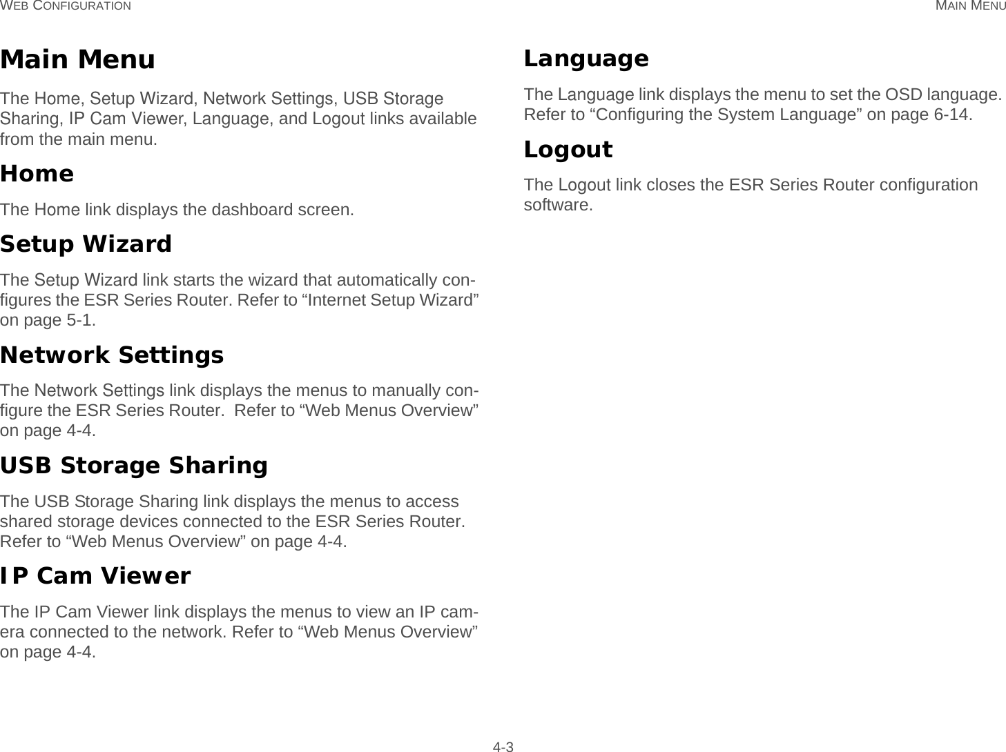 WEB CONFIGURATION MAIN MENU 4-3Main MenuThe Home, Setup Wizard, Network Settings, USB Storage Sharing, IP Cam Viewer, Language, and Logout links available from the main menu.HomeThe Home link displays the dashboard screen.Setup WizardThe Setup Wizard link starts the wizard that automatically con-figures the ESR Series Router. Refer to “Internet Setup Wizard” on page 5-1.Network SettingsThe Network Settings link displays the menus to manually con-figure the ESR Series Router.  Refer to “Web Menus Overview” on page 4-4.USB Storage SharingThe USB Storage Sharing link displays the menus to access shared storage devices connected to the ESR Series Router. Refer to “Web Menus Overview” on page 4-4.IP Cam ViewerThe IP Cam Viewer link displays the menus to view an IP cam-era connected to the network. Refer to “Web Menus Overview” on page 4-4.LanguageThe Language link displays the menu to set the OSD language. Refer to “Configuring the System Language” on page 6-14.LogoutThe Logout link closes the ESR Series Router configuration software.