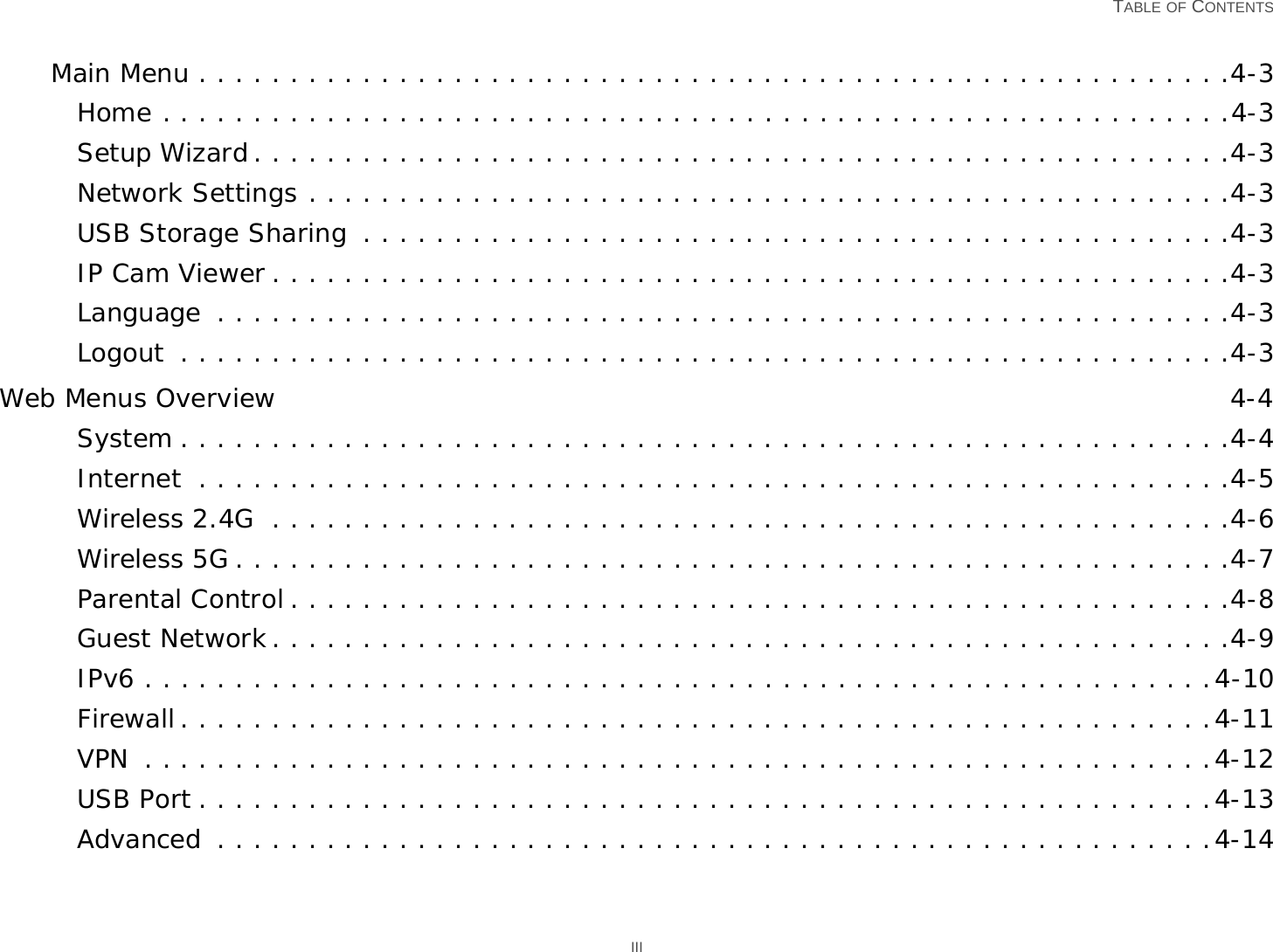   TABLE OF CONTENTS IIIMain Menu . . . . . . . . . . . . . . . . . . . . . . . . . . . . . . . . . . . . . . . . . . . . . . . . . . . . . . . . .4-3Home . . . . . . . . . . . . . . . . . . . . . . . . . . . . . . . . . . . . . . . . . . . . . . . . . . . . . . . . . . .4-3Setup Wizard . . . . . . . . . . . . . . . . . . . . . . . . . . . . . . . . . . . . . . . . . . . . . . . . . . . . . .4-3Network Settings . . . . . . . . . . . . . . . . . . . . . . . . . . . . . . . . . . . . . . . . . . . . . . . . . . .4-3USB Storage Sharing  . . . . . . . . . . . . . . . . . . . . . . . . . . . . . . . . . . . . . . . . . . . . . . . .4-3IP Cam Viewer . . . . . . . . . . . . . . . . . . . . . . . . . . . . . . . . . . . . . . . . . . . . . . . . . . . . .4-3Language  . . . . . . . . . . . . . . . . . . . . . . . . . . . . . . . . . . . . . . . . . . . . . . . . . . . . . . . .4-3Logout  . . . . . . . . . . . . . . . . . . . . . . . . . . . . . . . . . . . . . . . . . . . . . . . . . . . . . . . . . .4-3Web Menus Overview 4-4System . . . . . . . . . . . . . . . . . . . . . . . . . . . . . . . . . . . . . . . . . . . . . . . . . . . . . . . . . .4-4Internet  . . . . . . . . . . . . . . . . . . . . . . . . . . . . . . . . . . . . . . . . . . . . . . . . . . . . . . . . .4-5Wireless 2.4G  . . . . . . . . . . . . . . . . . . . . . . . . . . . . . . . . . . . . . . . . . . . . . . . . . . . . .4-6Wireless 5G . . . . . . . . . . . . . . . . . . . . . . . . . . . . . . . . . . . . . . . . . . . . . . . . . . . . . . .4-7Parental Control . . . . . . . . . . . . . . . . . . . . . . . . . . . . . . . . . . . . . . . . . . . . . . . . . . . .4-8Guest Network. . . . . . . . . . . . . . . . . . . . . . . . . . . . . . . . . . . . . . . . . . . . . . . . . . . . .4-9IPv6 . . . . . . . . . . . . . . . . . . . . . . . . . . . . . . . . . . . . . . . . . . . . . . . . . . . . . . . . . . .4-10Firewall . . . . . . . . . . . . . . . . . . . . . . . . . . . . . . . . . . . . . . . . . . . . . . . . . . . . . . . . .4-11VPN  . . . . . . . . . . . . . . . . . . . . . . . . . . . . . . . . . . . . . . . . . . . . . . . . . . . . . . . . . . .4-12USB Port . . . . . . . . . . . . . . . . . . . . . . . . . . . . . . . . . . . . . . . . . . . . . . . . . . . . . . . .4-13Advanced  . . . . . . . . . . . . . . . . . . . . . . . . . . . . . . . . . . . . . . . . . . . . . . . . . . . . . . .4-14